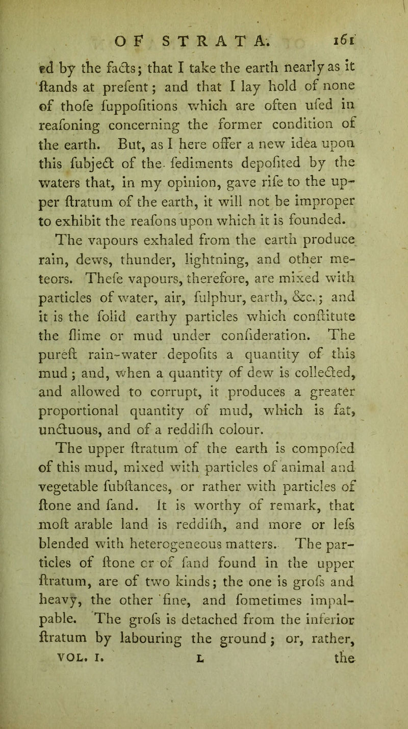 ed by the fads; that I take the earth nearly as it ftands at prefent ; and that I lay hold of none of thofe fuppofitions which are often ufed in reafoning concerning the former condition of the earth. But, as I here offer a new idea upon this fubjed of the- fediments depofited by the waters that, in my opinion, gave rife to the up- per ftratum of the earth, it will not be improper to exhibit the reafons upon which it is founded. The vapours exhaled from the earth produce rain, dews, thunder, lightning, and other me- teors. Thefe vapours, therefore, are mixed with particles of water, air, fulphur, earth, «Sec. ; and it is the folid earthy particles which conftitute the flime or mud under conlideration. The puréft rain-water depofits a quantity of this mud ; and, when a quantity of dew is colleded, and allowed to corrupt, it produces a greater proportional quantity of mud, which is fat, unduous, and of a reddifh colour. The upper ftratum of the earth is compofed of this mud, mixed with particles of animal and vegetable fubftances, or rather with particles of ftone and fand. it is worthy of remark, that moft arable land is reddiih, and more or lefs blended with heterogeneous matters. The par- ticles of ftone or of fand found in the upper ftratum, are of two kinds; the one is grofs and heavy, the other fine, and fometimes impal- pable. The grofs is detached from the inferior ftratum by labouring the ground ; or, rather, vol. I. L the