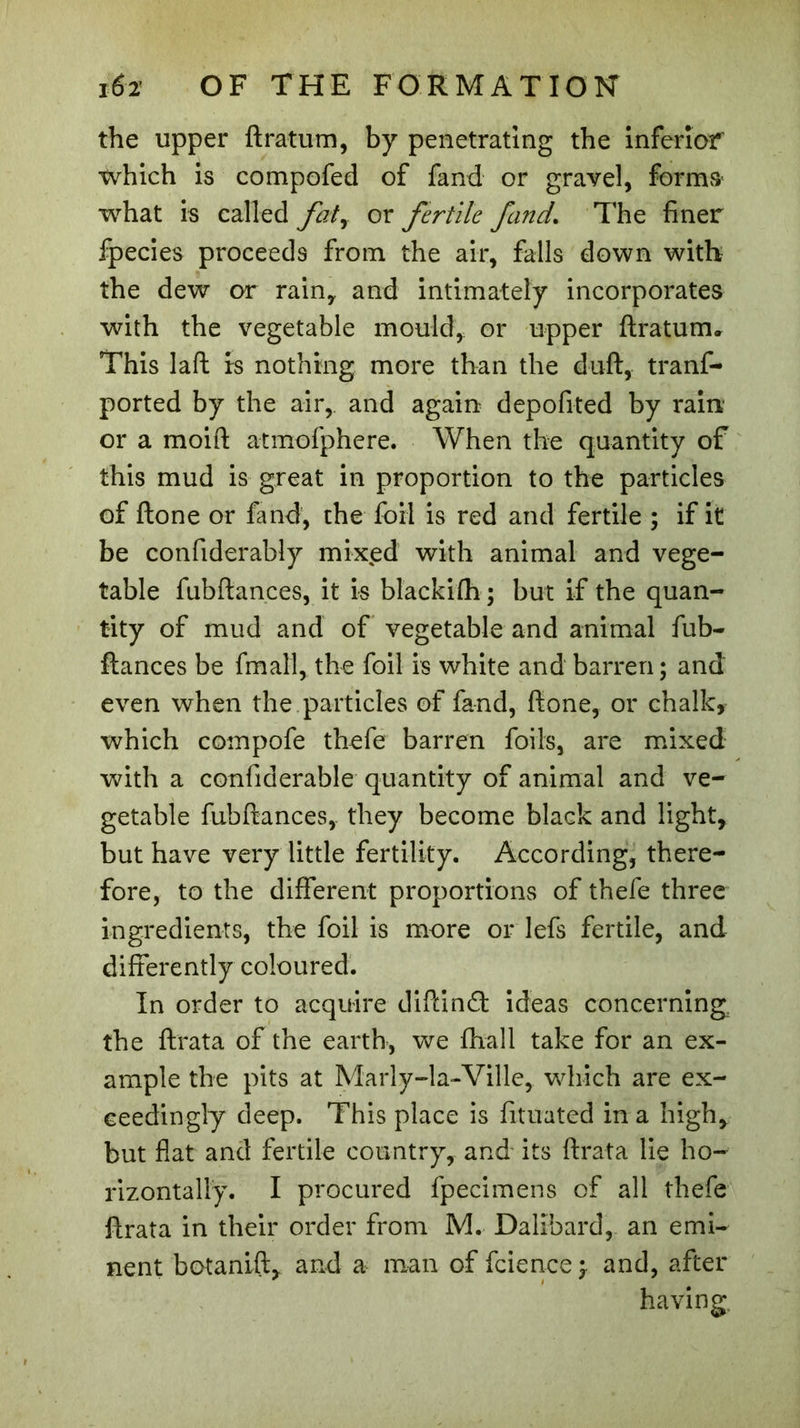 the upper ftratum, by penetrating the inferior which is compofed of fand or gravel, forms what is called faty or fertile fund. The finer fpecies proceeds from the air, falls down with the dew or rain, and intimately incorporates with the vegetable mould, or upper ftraturru This laft Is nothing more than the duft, tranf- ported by the air, and again depofited by rain or a moift atmofphere. When the quantity of this mud is great in proportion to the particles of ftone or fand, the foil is red and fertile ; if it be confiderably mixed with animal and vege- table fubftances, it is blackifh; but if the quan- tity of mud and of vegetable and animal fub- ftances be fmall, the foil is white and barren ; and even when the particles of fand, ftone, or chalk, which compofe thefe barren foils, are mixed with a confiderable quantity of animal and ve- getable fubftances, they become black and light, but have very little fertility. According, there- fore, to the different proportions of thefe three ingredients, the foil is more or lefs fertile, and differently coloured. In order to acquire diftind ideas concerning the ftrata of the earth, we fhall take for an ex- ample the pits at Marly-la-Ville, which are ex- ceedingly deep. This place is fituated in a high, but flat and fertile country, and its ftrata lie ho- rizontally. I procured fpecimens of all thefe ftrata in their order from M. Dalibard, an emi- nent botanift, and a man of fcience 3 and, after having