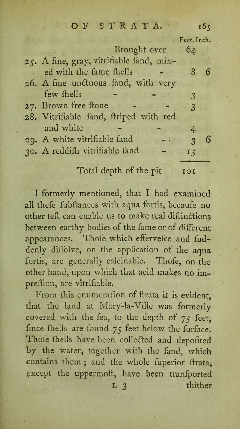 Feet. Inch. Brought over 64 25. A fine, gray, vitrifiable fand, mix- ed with the fame fhells - 8 6 26. A fine un&uous fand, with very few fhells 3 27. Brown free ftone - - 3 28. Vitrifiable fand, ftriped with red and white - -4 29. A white vitrifiable fand - / 36 30. A reddifh vitrifiable fand - 15 Total depth of the pit 101 I formerly mentioned, that I had examined all thefe fubftances with aqua fortis, becaufe no other teft can enable us to make real diftindions between earthy bodies of the fame or of different appearances. Thofe which effervefce and fud- denly cliffolve, on the application of the aqua fortis, are generally calcinable. Thofe, on the other hand, upon which that acid makes no im- pyeffion, are vitrifiable. From this enumeration of ftrata it is evident, that the land at Mary-la-Ville was formerly covered with the fea, to the depth of 75 feet, fince fhells are found 75 feet below the furface. Thofe fhells have been colleded and depofited by the water, together with the fand, which contains them ; and the whole fuperior ftrata, çxcept the uppeymoft, have been tranfported L 3 thither