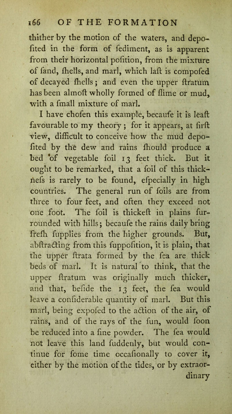 thither by the motion of the waters, and depo- fited in the form of fediment, as is apparent from their horizontal pofition, from the mixture of fand, fhells, and marl, which laft is compofed of decayed fhells ; and even the upper ftratum has been almoft wholly formed of flime or mud, with a fmall mixture of marl. I have chofen this example, becaufe it is leaft favourable to my theory ; for it appears, at firft view, difficult to conceive how the mud depo- fited by the dew and rains fhould produce a bed of vegetable foil 13 feet thick. But it ought to be remarked, that a foil of this thick- nefs is rarely to be found, efpecially in high countries. The general run of foils are from three to four feet, and often they exceed not one foot. The foil is thickeft in plains fur- rounded wdth hills; becaufe the rains daily bring ffefh fupplies from the higher grounds. But, abftrading from this fuppofition, it is plain, that the upper ftrata formed by the fea are thick beds of marl. It is natural to think, that the upper ftratum was originally much thicker, and that, bende the 13 feet, the fea would leave a confiderable quantity of marl. But this marl, being expofed to the addon of the air, of rains, and of the rays of the fun, would foon be reduced into a fine powder. The fea would not leave this land fuddenly, but would con- tinue for fome time occafionally to cover it, either by the motion of the tides, or by extraor- dinary