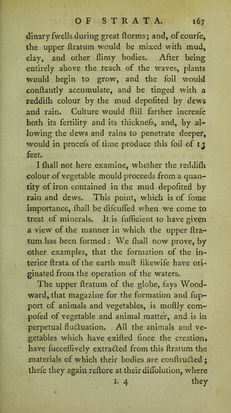 dinary fwells during great dorms ; and, of courfe, the upper ftratum would be mixed with mud, clay, and other flimy bodies. After being entirely above the reach of the waves, plants would begin to grow, and the foil would conftantly accumulate, and be tinged with a reddifh colour by the mud depofited by dews and rain. Culture would ftill farther increafe both its fertility and its thicknefs, and, by al- lowing the dews and rains to penetrate deeper, would in procefs of time produce this foil of 13 feet. I fhall not here examine, whether the reddifh colour of vegetable mould proceeds from a quan- tity of iron contained in the mud depofited by rain and dews. This point, which is of forae importance, fhall be difcuffed when we come to treat of minerals. It is fufficient to have given a view of the manner in which the upper ftra- tum has been formed : We fhall now prove, by other examples, that the formation of the in- terior ftrata of the earth muft likewife have ori- ginated from the operation of the waters. The upper flratum of the globe, fays Wood- ward, that magazine for the formation and fup- port of animals and vegetables, is moftly com- pofed of vegetable and animal matter, and is in perpetual fluctuation. All the animals and ve- getables which have exifted fince the creation, have fucceflively extracted from this ftratum the materials of which their bodies are conftru&ed ; thefe they again reftore at their diffolution, where L 4 they
