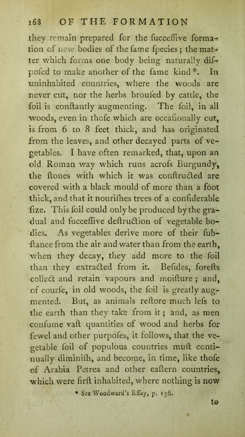 they remain prepared for the fucceffive forma- tion of new bodies of the fame fpecies ; the mat-? ter which forms one body being naturally dip? pofed to make another of the fame kind*. In uninhabited countries, where the woods are never cut, nor the herbs broul'ed by cattle, the foil is conftantly augmenting. The foil, in all woods, even in thofe which are occafionally cut, is from 6 to 8 feet thick, and has originated from the leaves, and other decayed parts of ve- getables. I have often remarked, that, upon an old Roman way which runs acrofs Burgundy, the ftones with which it was conftrudled are covered with a black mould of more than a foot thick, and that it nouriffies trees of a confiderable fize. This foil could only be produced by the gra- dual and fucceffive deftruâion of vegetable bo- dies. As vegetables derive more of their fub- ftance from the air and water than from the earth, when they decay, they add more to the foil than they extracted from it. Befides, forefts collect and retain vapours and inoifture ; and, of courfe, in old woods, the foil is greatly aug- mented. But, as animals reftore much lefs to the earth than they take from it ; and, as men confume vaft quantities of wood and herbs for fewel and other purpofes, it follows, that the ve- getable foil of populous countries mu ft conti- nually diminiffi, and become, in time, like thofe of Arabia Petrea and other eaftern countries, which were firft inhabited, where nothing is now * See Woodward’s Eflay, p. 136. t©