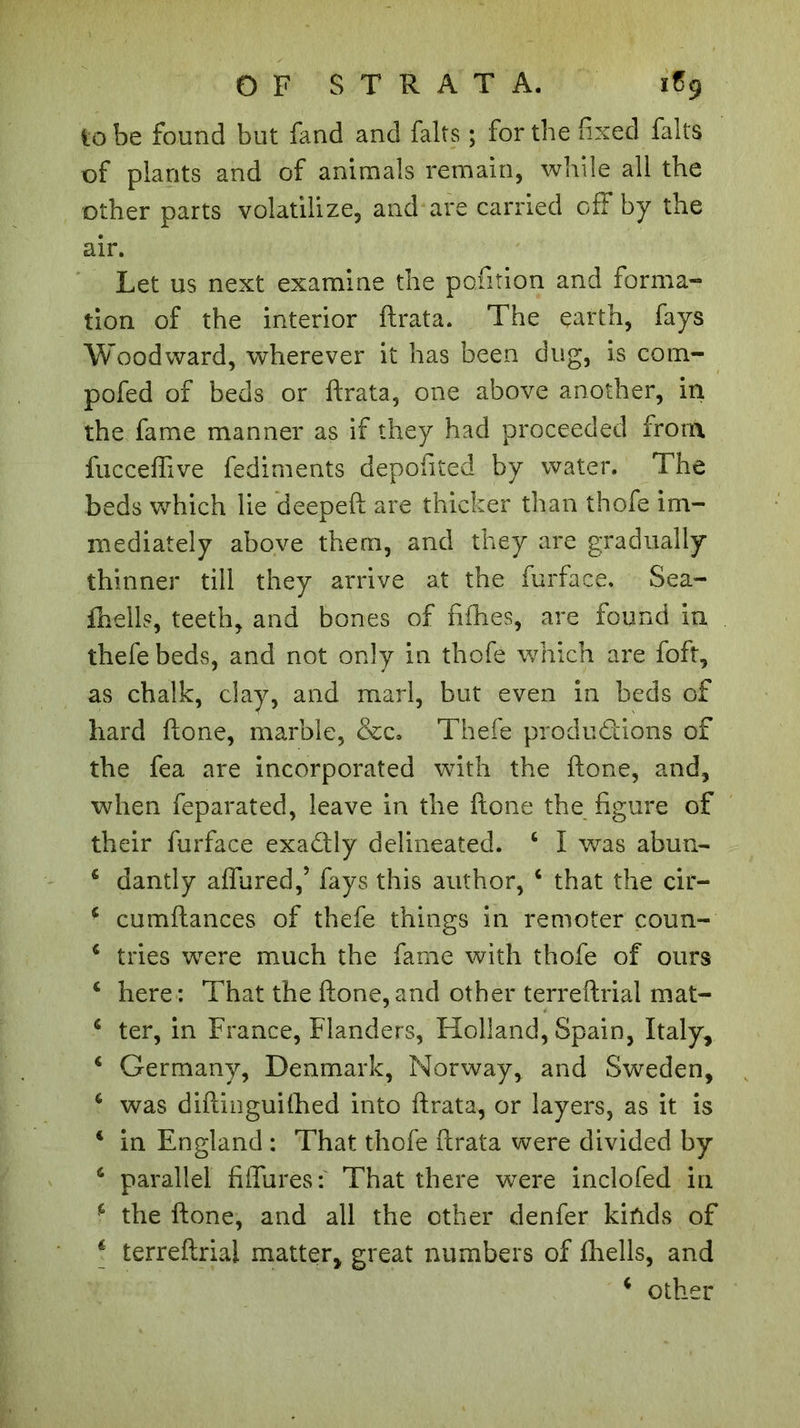 OF STRATA. 1S9 to be found but fand and faits ; for the fixed falls of plants and of animals remain, while all the other parts volatilize, and are carried off by the air. Let us next examine the petition and forma-» tion of the interior ftrata. The earth, fays Woodward, wherever it has been dug, is com- pofed of beds or ftrata, one above another, in the fame manner as if they had proceeded from fucceflive fediments depofited by water. The beds which lie deepeft are thicker than thofe im- mediately above them, and they are gradually thinner till they arrive at the furface. Sea- fhells, teeth, and bones of fifties, are found in thefebeds, and not only in thofe which are foft, as chalk, clay, and marl, but even in beds of hard ftone, marble, &amp;c. Thefe productions of the fea are incorporated with the ftone, and, when feparated, leave in the ftone the figure of their furface exactly delineated. 4 I was abun- 4 dantly affured,’ fays this author, 4 that the cir- 4 cumftances of thefe things in remoter coun- 4 tries were much the fame with thofe of ours c here : That the ftone, and other terreftrial mat- 6 ter, in France, Flanders, Holland, Spain, Italy, 4 Germany, Denmark, Norway, and Sweden, 6 was diftinguiftied into ftrata, or layers, as it is 4 in England : That thofe ftrata were divided by 6 parallel fifth res That there were inclofed in 4 the ftone, and all the other denfer kinds of * terreftrial matter, great numbers of fhells, and 4 other