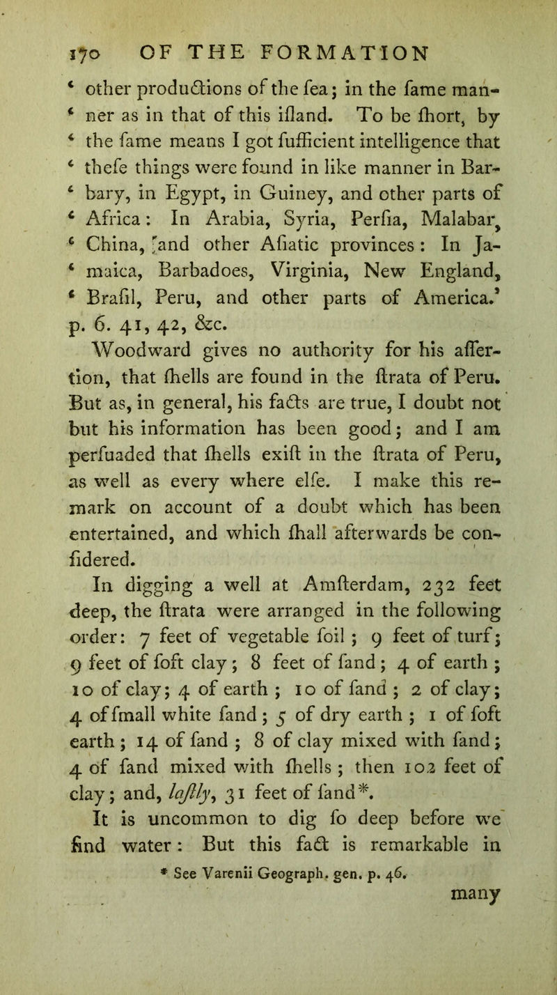 c other productions of the fea; in the fame man- 4 ner as in that of this ifland. To be fhort, by 4 the fame means I got fufficient intelligence that 4 thefe things were found in like manner in Bar- 4 bary, in Egypt, in Guiney, and other parts of 4 Africa : In Arabia, Syria, Perfia, Malabar^ 4 China, ''and other Afiatic provinces : In Ja- 4 maica, Barbadoes, Virginia, New England, 4 Brafil, Peru, and other parts of America.* p. 6. 41, 42, &amp;c. Woodward gives no authority for his afler- lion, that fhelis are found in the ftrata of Peru. But as, in general, his faCts are true, I doubt not but his information has been good ; and I am perfuaded that fhelis exift in the ftrata of Peru, as well as every where elfe. I make this re- mark on account of a doubt which has been entertained, and which fhall afterwards be con- fidered. In digging a well at Amfterdam, 232 feet deep, the ftrata were arranged in the following order : 7 feet of vegetable foil ; 9 feet of turf 5 9 feet of foft clay ; 8 feet of land ; 4 of earth ; 1 o of clay ; 4 of earth ; 1 o of fand ; 2 of clay ; 4 of fmall white fand ; 5 of dry earth ; 1 of foft earth ; 14 of fand ; 8 of clay mixed wdth fand ; 4 of fand mixed with fhelis ; then 102 feet of clay; and, Icijlly^ 31 feet of land*. It is uncommon to dig fo deep before we find water : But this fad is remarkable in # See Varenii Geograph, gen. p. 46. many