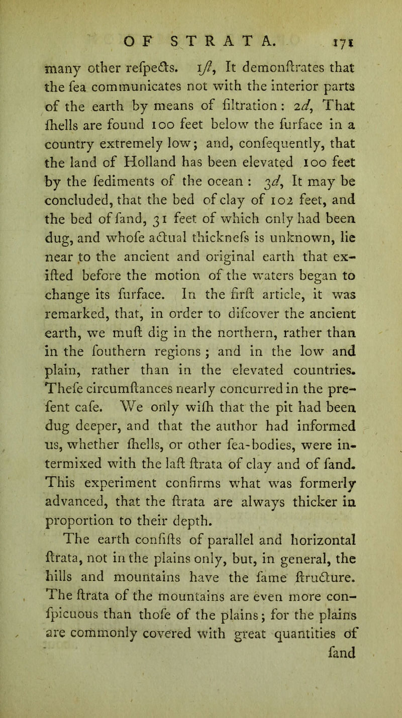 m many other refpefts. 17?, It demonftrates that the Tea communicates not with the interior parts of the earth by means of filtration : 2d, That fhells are found 100 feet below the furface in a country extremely low; and, confequently, that the land of Holland has been elevated 100 feet by the fediments of the ocean : 3^, It may be concluded, that the bed of clay of 102 feet, and the bed of fand, 31 feet of which only had been dug, and whofe adual thicknefs is unknown, lie near to the ancient and original earth that ex- ifted before the motion of the waters began to change its furface. In the rirft article, it was remarked, that, in order to difcover the ancient earth, we mud dig in the northern, rather than in the fouthern regions ; and in the low and plain, rather than in the elevated countries. Thefe circumftances nearly concurred in the pre- fent cafe. We only with that the pit had been dug deeper, and that the author had informed us, whether fhells, or other fea-bodies, were in- termixed with the laft ftrata of clay and of fand. This experiment confirms what was formerly advanced, that the ftrata are always thicker in proportion to their depth. The earth confifts of parallel and horizontal ftrata, not in the plains only, but, in general, the hills and mountains have the fame ftrudture. The ftrata of the mountains are even more con- fpicuous than thofe of the plains; for the plains are commonly covered with great quantities of fand