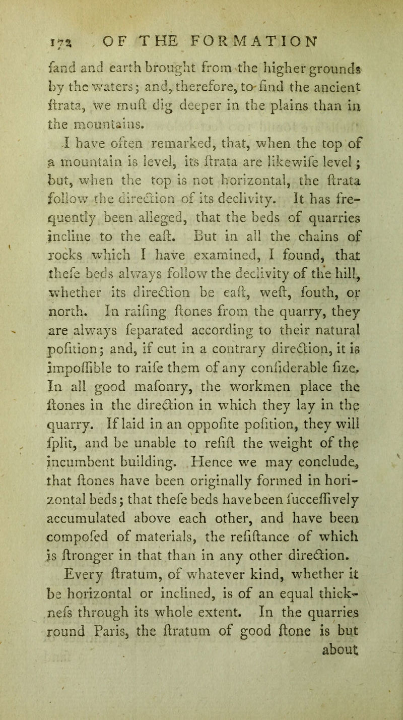 fand and earth brought from the higher grounds by the waters; and, therefore, to-find the ancient ftrata, we mud dig deeper in the plains than in the mountains. I have often remarked, that, when the top of a mountain is level, its ftrata are like-wife level ; but, when the top is not horizontal, the ftrata follow the direction of its declivity. It has fre- quently been alleged, that the beds of quarries incline to the eaffc. But in all the chains of rocks which I have examined, I found, that thefe beds always follow the declivity of the hill, whether its direction be eaft, weft, fouth, or north. In raifing fton.es from the quarry, they are always feparated according to their natural pofition; and, if cut in a contrary direction, it is impoffible to raife them of any confiderable fize. In all good mafonry, the workmen place the ftones in the direction in which they lay in the quarry. If laid in an oppofite pofition, they will fplit, and be unable to refift the weight of the incumbent building. Hence we may conclude, that ftones have been originally formed in hori- zontal beds; that thefe beds have been fucceffively accumulated above each other, and have been compofed of materials, the refiftance of which is ftronger in that than in any other direction. Every ftratum, of whatever kind, whether it be horizontal or inclined, is of an equal thick^ nefs through its whole extent. In the quarries round Paris, the ftratum of good ftone is but about