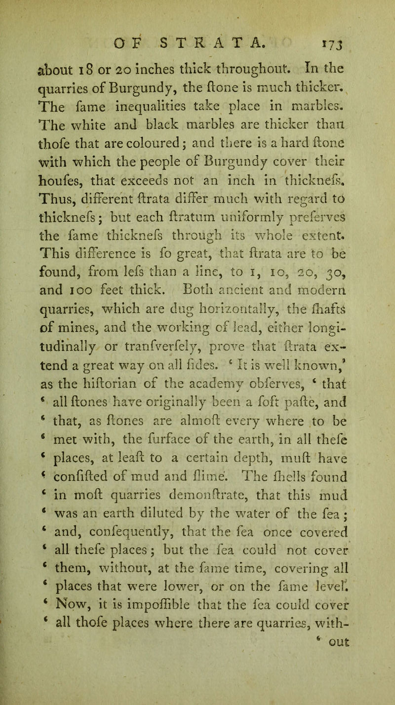 about 18 or 20 inches thick throughout. In the quarries of Burgundy, the ftone is much thicker. The fame inequalities take place in marbles. The white and black marbles are thicker than thofe that are coloured ; and there is a hard ftone with which the people of Burgundy cover their houfes, that exceeds not an inch in thicknefs. Thus, different ftrata differ much with regard to thicknefs ; but each ftratum uniformly preferves the fame thicknefs through its whole extent. This difference is fo great, that ftrata are to be found, from lefs than a line, to 1, 10, 20, 30, and 100 feet thick. Both ancient and modern quarries, which are dug horizontally, the drafts of mines, and the working of lead, either longi- tudinally or tranfverfely, prove that ftrata ex- tend a great way on all fides. c It is well known/ as the hiftorian of the academy obferves. 4 that j * 4 allflones have originally been a foft pafte, and * that, as ftones are aim oft every where to be 4 met with, the furface of the earth, in all thefe 4 places, at lead: to a certain depth, mud: have * confifted of mud and dime. The drells found € in mod: quarries demon Orate, that this mud 4 was an earth diluted by the water of the fea ; 6 and, confequently, that the fea once covered 4 all thefe places ; but the fea could not cover 4 them, without, at the fame time, covering all 4 places that were lower, or on the fame level'. 4 Now, it is impoffible that the fea could cover 4 all thofe places where there are quarries, with- 4 out