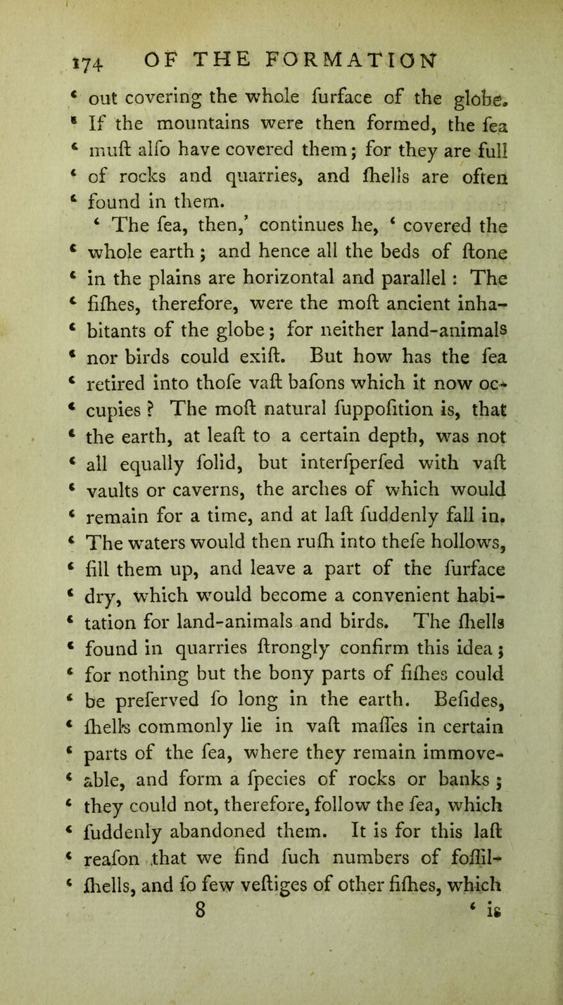 J 174 OF THE FORMATION 4 out covering the whole furface of the globë. * If the mountains were then formed, the fea 4 muft alfo have covered them ; for they are full 4 of rocks and quarries, and fhells are often 6 found in them. 4 The fea, then/ continues he, 4 covered the 4 whole earth ; and hence all the beds of ftone 4 in the plains are horizontal and parallel : The 4 fifhes, therefore, were the moft ancient inha- c bitants of the globe ; for neither land-animals 4 nor birds could exift. But how has the fea c retired into thofe vaft bafons which it now oc* 4 cupies ? The moft natural fuppofition is, that 4 the earth, at leaft to a certain depth, was not 4 all equally folid, but interfperfed with vaft 4 vaults or caverns, the arches of which would 4 remain for a time, and at laft fuddenly fall in. 4 The waters would then rufh into thefe hollows, 4 fill them up, and leave a part of the furface 4 dry, which would become a convenient habi- 4 tation for land-animals and birds. The fhells 4 found in quarries ftrongly confirm this idea ; 4 for nothing but the bony parts of fifhes could 4 be preferved fo long in the earth. Befides, 4 fhells commonly lie in vaft mafles in certain 4 parts of the fea, where they remain immove- 4 able, and form a fpecies of rocks or banks ; 4 they could not, therefore, follow the fea, which 4 fuddenly abandoned them. It is for this laft 4 reafon that we find fuch numbers of foflil- 4 fhells, and fo few veftiges of other fifhes, which