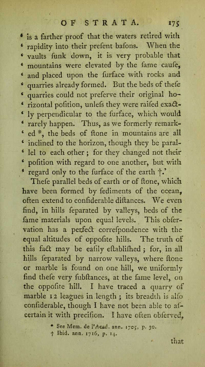 * is a farther proof that the waters retired with * rapidity into their prefent bafons. When the c vaults funk down, it is very probable that 4 mountains were elevated by the fame caufe* i and placed upon the furface with rocks and 4 quarries already formed. Rut the beds of thefe 4 quarries could not preferve their original ho- 4 rizontal pofition, unlefs they were raifed exad&gt; 4 ly perpendicular to the furface, which would 4 rarely happen. Thus, as we formerly remark- 4 ed the beds of Hone in mountains are all 4 inclined to the horizon, though they be parai- 4 lei to each other ; for they changed not their 4 pofition with regard to one another, but with 4 regard only to the furface of the earth f Thefe parallel beds of earth or of ftone, w7hieh have been formed by fediments of the ocean, often extend to confiderable diftances. We even find, in hills feparated by valleys, beds of the fame materials upon equal levels. This obfer- vation has a peijedt correfpondence with the equal altitudes of oppofite hills. The truth of this fadt may be ealily eftablifhed ; for, in all hills feparated by narrow valleys, where ftone or marble is found on one hill, we uniformly find thefe very fubftances, at the fame level, on the oppofite hill. I have traced a quarry of marble 12 leagues in length ; its breadth is alfo confiderable, though I have not been able to af- certain it with precifion. I have often obferved, * See Mem. de l’Acad. arm. 1705, p. 30. f Ibid. arm. 1716, p. 14. that