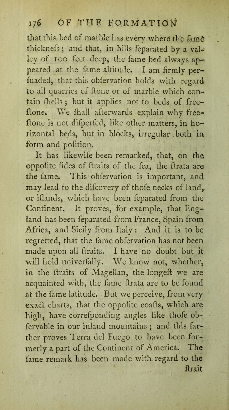 that this bed of marble has every where the famé thicknefs ; 'and that, in hills feparated by a val- ley of ioo feet deep, the fame bed always ap- peared at the fame altitude. I am firmly per- fuaded, that this obfervation holds with regard to all quarries of ftone or of marble which con- tain fhells ; but it applies not to beds of free- ftone. We fhall afterwards explain why free- Itone is not difperfed, like other matters, in ho- rizontal beds, but in blocks, irregular both in form and pofition. It has likewife been remarked, that, on the oppofite fides of ftraits of the fea, the ftrata are the fame. This obfervation is important, and may lead to the difcovery of thofe necks of land, or iflands, which have been feparated from the Continent. It proves, for example, that Eng- land has been feparated from France, Spain from Africa, and Sicily from Italy : And it is to be regretted, that the fame obfervation has not been made upon all ftraits. I have no doubt but it will hold univerfally. We know not, whether, in the ftraits of Magellan, the longeft we are acquainted with, the fame ftrata are to be found at the fame latitude. But we perceive, from very exa£t charts, that the oppofite coafts, which are high, have correfponding angles like thofe ob- fervable in our inland mountains ; and this far- ther proves Terra del Fuego to have been for- merly a part of the Continent of America. The fame remark has been made with regard to the ftrait