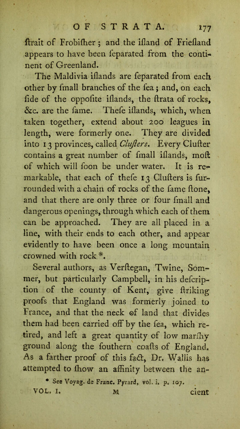 *77 ftrait of Frobifher ; and the ifland of Friefland appears to have been feparated from the conti-» nent of Greenland. The Maldivia iflands are feparated from each other by fmall branches of the fea ; and, on each fide of the oppofite iflands, the ftrata of rocks, &c. are the fame. Thefe iflands, which, when taken together, extend about 200 leagues in length, were formerly one. They are divided into 13 provinces, called Clujlers. Every Clufter contains a great number of fmall iflands, molt of which will foon be under water. It is re- markable, that each of thefe 13 Ciufters is fur- rounded with a chain of rocks of the fame ftone, and that there are only three or four fmall and dangerous openings, through which each of them can be approached. They are all placed in a line, with their ends to each other, and appear evidently to have been once a long mountain crowned with rock Several authors, as Verftegan, Twine, Som- mer, but particularly Campbell, in his defcrip- tion of the county of Kent, give ftriking proofs that England was formerly joined to France, and that the neck of land that divides them had been carried off by the fea, which re- tired, and left a great quantity of low marfhy ground along the fouthern coafts of England. As a farther proof of this fad, Dr. Wallis has attempted to fliow an affinity between the an- • See Voyag, de Franc. Pyrard, voL u p. 107.