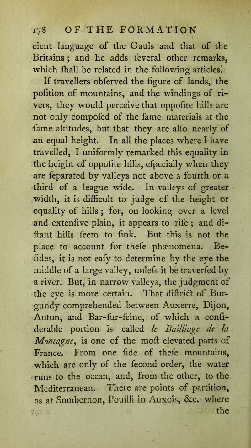 dent language of the Gauls and that of the Britains ; and he adds feveral other remarks, which ffiall be related in the following articles! If travellers obferved the figure of lands, the pofition of mountains, and the windings of ri- vers, they would perceive that oppofite hills are not only compofed of the fame materials at the fame altitudes, but that they are alfo nearly of an equal height. In all the places where I have travelled, I uniformly remarked this equality in the height of oppofite hills, efpecially when they are feparated by valleys not above a fourth or a third of a league wide. In valleys of greater width, it is difficult to judge of the height or equality of hills ; for, on looking over a level and extenfive plain, it appears to rife ; and di- ftant hills leem to fink. But this is not the place to account for thefe phænomena. Be- fides, it is not eafy to determine by the eye the middle of a large valley, unlefs it be traverfed by a river. But, in narrow valleys, the judgment of the eye is more certain. That diftriâ: of Bur- gundy comprehended between Auxerre, Dijon, Autun, and Bar-fur-feine, of which a confi- derable portion is called le Bailliage de la Montagne, is one of the moft elevated parts of France. From one fide of thefe mountains, which are only of the fécond order, the water runs to the ocean, and, from the other, to the Mediterranean. There are points of partition, as at Sombernon, Pouilli in Auxois, See. where the