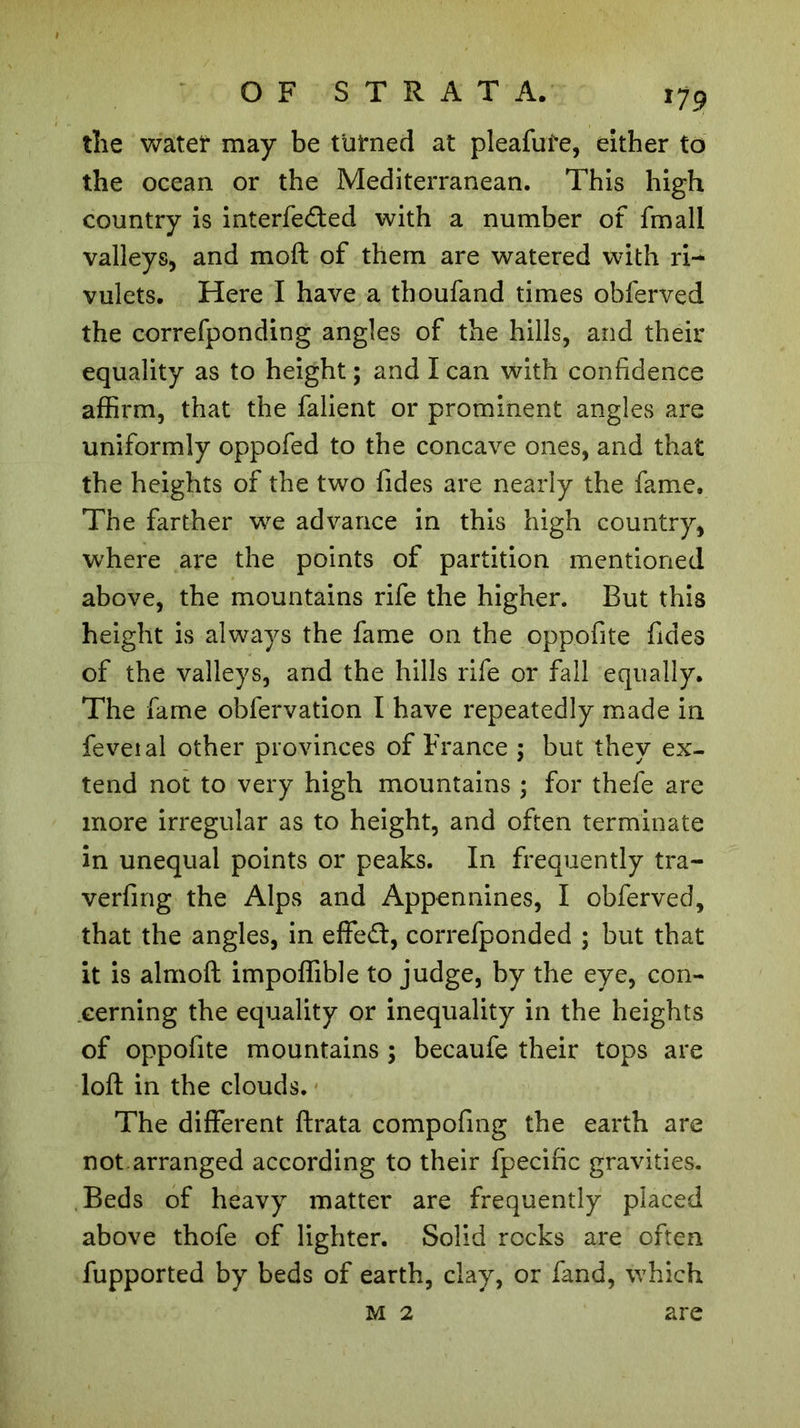 x79 the water may be turned at pleaful’e, either to the ocean or the Mediterranean. This high country is interfered with a number of fmall valleys, and moft of them are watered with ri- vulets. Here I have a thoufand times obferved the correfponding angles of the hills, and their equality as to height ; and I can with confidence affirm, that the falient or prominent angles are uniformly oppofed to the concave ones, and that the heights of the two fides are nearly the fame. The farther we advance in this high country, where are the points of partition mentioned above, the mountains rife the higher. But this height is always the fame on the oppofite fides of the valleys, and the hills rife or fall equally. The fame obfervation I have repeatedly made in feveial other provinces of France ; but they ex- tend not to very high mountains ; for thefe are more irregular as to height, and often terminate in unequal points or peaks. In frequently tra- verfing the Alps and Appennines, I obferved, that the angles, in effed, correfponded ; but that it is almoft impoffible to judge, by the eye, con- cerning the equality or inequality in the heights of oppofite mountains ; becaufe their tops are loft in the clouds. The different ftrata compofing the earth are not.arranged according to their fpecific gravities. Beds of heavy matter are frequently placed above thofe of lighter. Solid rocks are often fupported by beds of earth, clay, or fand, which