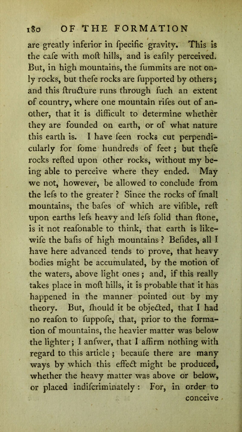are greatly inferior in fpecific gravity. This is the cafe with moft hills, and is eafily perceived. But, in high mountains, the fummits are not on- ly rocks, but thefe rocks are fupported by others; and this ftrudture runs through fuch an extent of country, where one mountain rifes out of an- other, that it is difficult to determine whether they are founded on earth, or of what nature this earth is. I have feen rocks cut perpendi- cularly for fome hundreds of feet ; but thefe rocks refted upon other rocks, without my be- ing able to perceive where they ended. May we not, however, be allowed to conclude from the lefs to the greater ? Since the rocks of fmall mountains, the bafes of which are vifible, reft upon earths lefs heavy and lefs folid than ftone, is it not reafonable to think, that earth is like- wife the bafts of high mountains ? Befides, all I have here advanced tends to prove, that heavy bodies might be accumulated, by the motion of the waters, above light ones ; and, if this really takes place in moft hills, it is probable that it has happened in the manner pointed out by my theory. But, ffiould it be objected, that I had no reafon to fuppofe, that, prior to the forma- tion of mountains, the heavier matter was below the lighter; I anfwer, that I affirm nothing with regard to this article ; becaufe there are many ways by which this effe£t might be produced, whether the heavy matter was above or below, or placed indifcriminately : For, in order to conceive