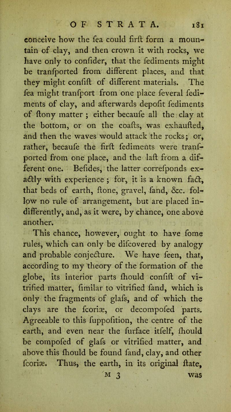 conceive how the fea could firft form a moun- tain of clay, and then crown it with rocks, we have only to confider, that the fediments might be tranfported from different places, and that they might confift of different materials. The fea might tranfport from one place feveral fedi- ments of clay, and afterwards depofit fediments of ftony matter ; either becaufe all the clay at the bottom, or on the coafts, was exhaufted, and then the waves would attack the rocks; or, rather, becaufe the firft fediments were tranf- ported from one place, and the laft from a dif- ferent one. Befides, the latter correfponds ex- actly with experience ; for, it is a known fa£t, that beds of earth, ftone, gravel, fand, &c. fol- low no rule of arrangement, but are placed in- differently, and, as it were, by chance, one above another. This chance, however, ought to have fome rules, which can only be difcovered by analogy and probable conje&ure. We have feen, that, according to my theory of the formation of the globe, its interior parts fhould confift of vi- trified matter, fimilar to vitrified fand, which is only the fragments of glafs, and of which the clays are the fcoriæ, or decompofed parts. Agreeable to this fuppofition, the centre of the earth, and even near the furface itfelf, fhould be compofed of glafs or vitrified matter, and above this fhould be found fand, clay, and other fcoriæ. Thus, the earth, in its original ftate, m 3 was