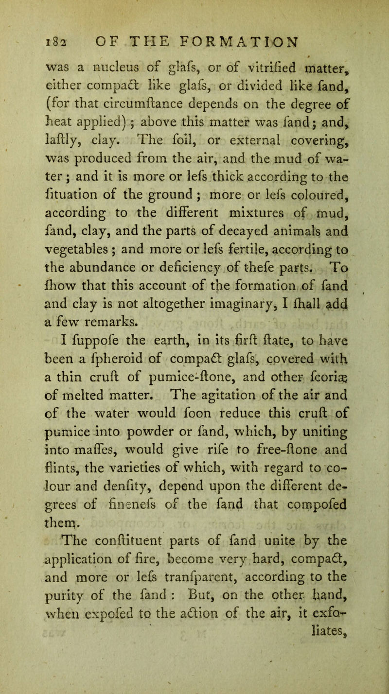 was a nucleus of glafs, or of vitrified matter, either compact: like glafs, or divided like fand, (for that circumftance depends on the degree of heat applied) ; above this matter was fand; and, laftly, clay. The foil, or external covering, was produced from the air, and the mud of wa- ter ; and it is more or lefs thick according to the fituation of the ground ; more or lefs coloured, according to the different mixtures of mud, fand, clay, and the parts of decayed animals and vegetables ; and more or lefs fertile, according to the abundance or deficiency of thefe parts. To fhow that this account of the formation of fand and clay is not altogether imaginary, I fhall add a few remarks. I fuppofe the earth, in its firft ftate, to have been a fpheroid of compad glafs, covered with a thin cruft of pumice-ftone, and other fcorias of melted matter. The agitation of the air and of the water would foon reduce this cruft of pumice into powder or fand, which, by uniting into maffes, would give rife to free-flone and flints, the varieties of which, with regard to co- lour and denfity, depend upon the different de- grees of finenefs of the fand that compofed them. The conftituent parts of fand unite by the application of fire, become very hard, compact, and more or lefs tranfparent, according to the purity of the fand : But, on the other hand, when expoied to the adion of the air, it exfo- liates.