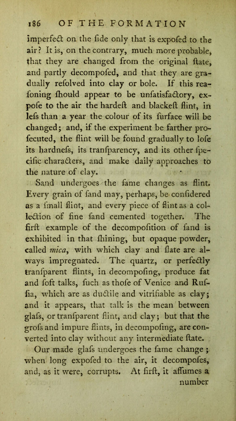 imperfeâ on the fide only that is expofed to the air? It is, on the contrary, much more probable, that they are changed from the original ftate, and partly decompofed, and that they are gra- dually refolved into clay or bole. If this rea- foning fhould appear to be unfatisfa&amp;ory, ex- pofe to the air the hardefl and blacked flint, in lefs than a year the colour of its furface will be changed ; and, if the experiment be farther pro- fecuted, the flint will be found gradually to lofe its hardnefs, its tranfparency, and its other fpe- cific chara&amp;ers, and make daily approaches to the nature of clay. Sand undergoes the fame changes as flint. Every grain of fand may, perhaps, be confidered as a fimali flint, and every piece of flint as a col- lection of fine fand cemented together. The fird example of the decompofition of fand is exhibited in that fhining, but opaque powder, called mica, with which clay and flate are al- ways impregnated. The quartz, or perfe&amp;ly tranfparent flints, in decompofing, produce fat and foft talks, fuch as thofe of Venice and Ruf- fia, which are as ductile and vitrifiable as clay; and it appears, that talk is the mean between glafs, or tranfparent flint, and clay; but that the grofsand impure flints, in decompofing, are con- verted into clay without any intermediate flate. Our made glafs undergoes the fame change ; when long expofed to the air, it decompofles, and, as it were, corrupts. At fird, it aflumes a number