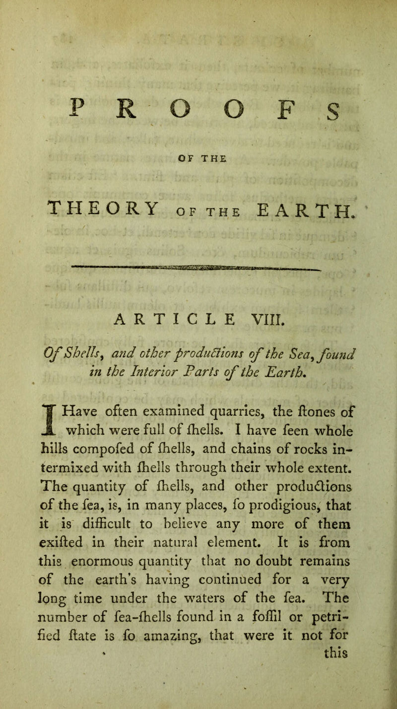 PROOFS OF THE THEORY of the EARTH, . flL i • : . , • . . . . A. V ARTICLE VIII. Of Shells, and other productions of the Sea, found in the Interior Parts of the Earth. I Have often examined quarries, the ftones of which were full of fhells. I have feen whole hills compofed of fhells, and chains of rocks in- termixed with fhells through their whole extent. The quantity of fhells, and other produdions of the fea, is, in many places, fo prodigious, that it is difficult to believe any more of them exifted in their natural element. It is from this enormous quantity that no doubt remains of the earth’s having continued for a very long time under the waters of the fea. The number of fea-fhells found in a foffil or petri- fied ftate is fo amazing, that were it not for * this