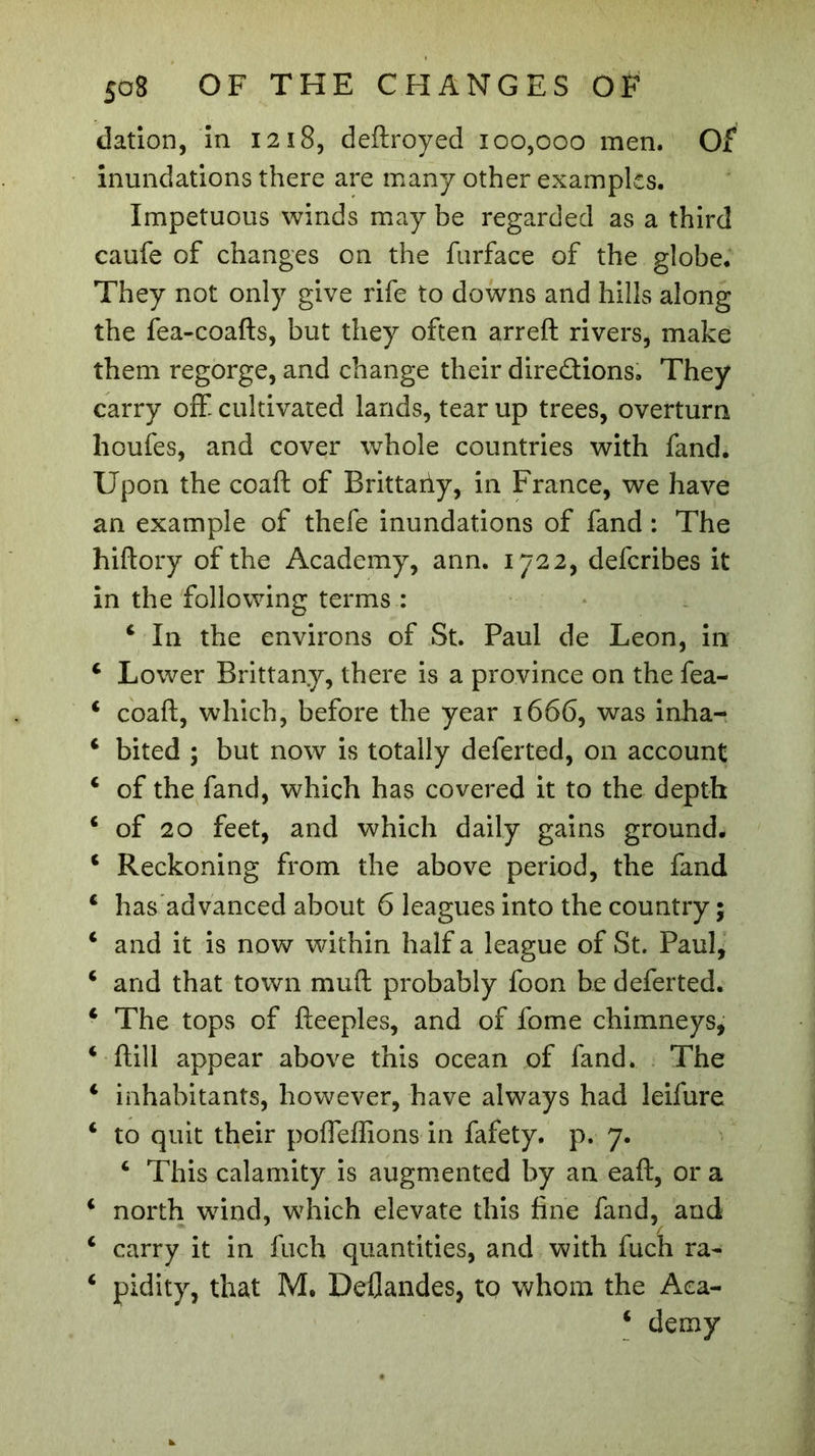 dation, in 1218, deftroyed 100,000 men. Of inundations there are many other examples. Impetuous winds may be regarded as a third caufe of changes on the furface of the globe. They not only give rife to downs and hills along the fea-coafts, but they often arreft rivers, make them regorge, and change their directions. They carry off- cultivated lands, tear up trees, overturn houfes, and cover whole countries with fand. Upon the coaft of Brittaiiy, in France, we have an example of thefe inundations of fand : The hiftory of the Academy, ann. 1722, defcribes it in the following terms : 4 In the environs of St. Paul de Leon, in 4 Lower Brittany, there is a province on the fea- 4 coaft, which, before the year 1666, was inha- 4 bited ; but now is totally deferted, on account 4 of the fand, which has covered it to the depth 4 of 20 feet, and which daily gains ground. 4 Reckoning from the above period, the fand 4 has advanced about 6 leagues into the country ; 4 and it is now within half a league of St. Paul, 4 and that town muft probably foon be deferted. 4 The tops of fteeples, and of fome chimneys, 4 ftill appear above this ocean of fand. The 4 inhabitants, however, have always had leifure 4 to quit their poffeffions in fafety. p. 7. 4 This calamity is augmented by an eaft, or a 4 north wind, which elevate this fine fand, and 4 carry it in fuch quantities, and with fuch ra~ 4 pidity, that M. Deflandes, to whom the Aea- 4 demy