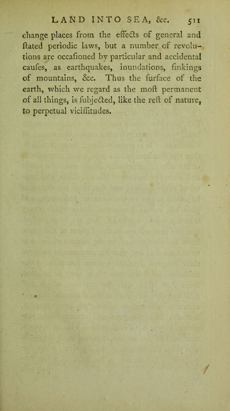 change places from the effects of general and ftated periodic laws, but a number of revolu- tions are occafioned by particular and accidental caufes, as earthquakes, inundations, finkings of mountains, &c. Thus the furface of the earth, which wTe regard as the moft permanent of all things, is fubje£ted, like the reft of nature, to perpetual viciffitudes.