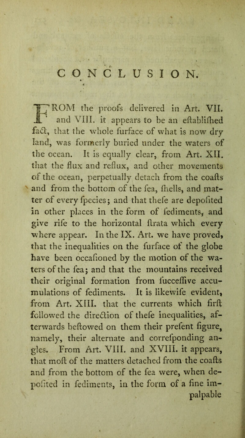 CONCLUSION. ROM the proofs delivered in Art. VII, and VIII. it appears to be an eftablifhed fa£l, that the whole furface of what is now dry land, was formerly buried under the waters of the ocean. It is equally clear, from Art. XII. that the flux and reflux, and other movements of the ocean, perpetually detach from the coafts v and from the bottom of the fea, fhells, and mat- ter of every fpecies; and that thefe are depofited in other places in the form of fediments, and give rife to the horizontal ftrata which every where appear. In the IX. Art. we have proved, that the inequalities on the furface of the globe have been occafioned by the motion of the wa- ters of the fea; and that the mountains received their original formation from lucceflive accu- mulations of fediments. It is likewife evident, from Art. XIII. that the currents which firft followed the diredion of thefe inequalities, af- terwards beftowed on them their prefent figure, namely, their alternate and correfponding an- gles. From Art. VIII. and XVIII. it appears, that mod of the matters detached from the coafts and from the bottom of the fea were, when de- pofited in fediments, in the form of a fine im- palpable