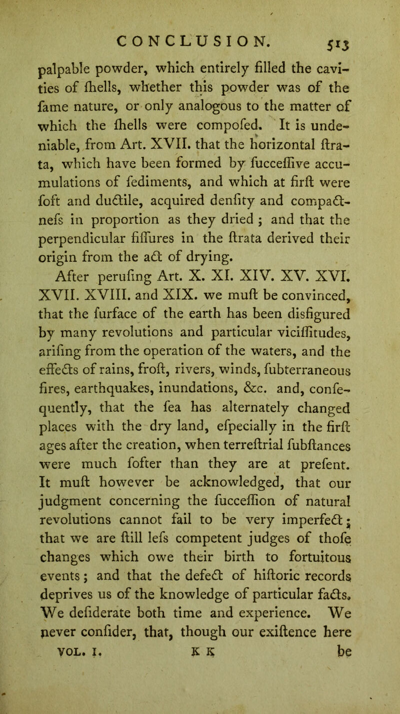 5*3 palpable powder, which entirely filled the cavi- ties of fhells, whether this powder was of the fame nature, or only analogous to the matter of which the fhells were compofed. It is unde- niable, from Art. XVII. that the horizontal ftra- ta, which have been formed by fucceffive accu- mulations of fediments, and which at firft were foft and dudile, acquired denfity and compad- nefs in proportion as they dried ; and that the perpendicular failures in the ftrata derived their origin from the ad of drying. After perufing Art. X. XL XIV. XV. XVI. XVII. XVIII. and XIX. we muft be convinced, that the furface of the earth has been disfigured by many revolutions and particular viciflitudes, arifing from the operation of the waters, and the effeds of rains, froft, rivers, winds, fubterraneous fires, earthquakes, inundations, &c. and, confe- quently, that the fea has alternately changed places with the dry land, efpecially in the firft ages after the creation, when terreftrial fubftances were much fofter than they are at prefent. It muft however be acknowledged, that our judgment concerning the fucceffion of natural revolutions cannot fail to be very imperfed; that we are ftill lefs competent judges of thofe changes which owe their birth to fortuitous events ; and that the defed of hiftoric records deprives us of the knowledge of particular fads. We defiderate both time and experience. We never confider, that, though our exiftence here VOL. i. K K be