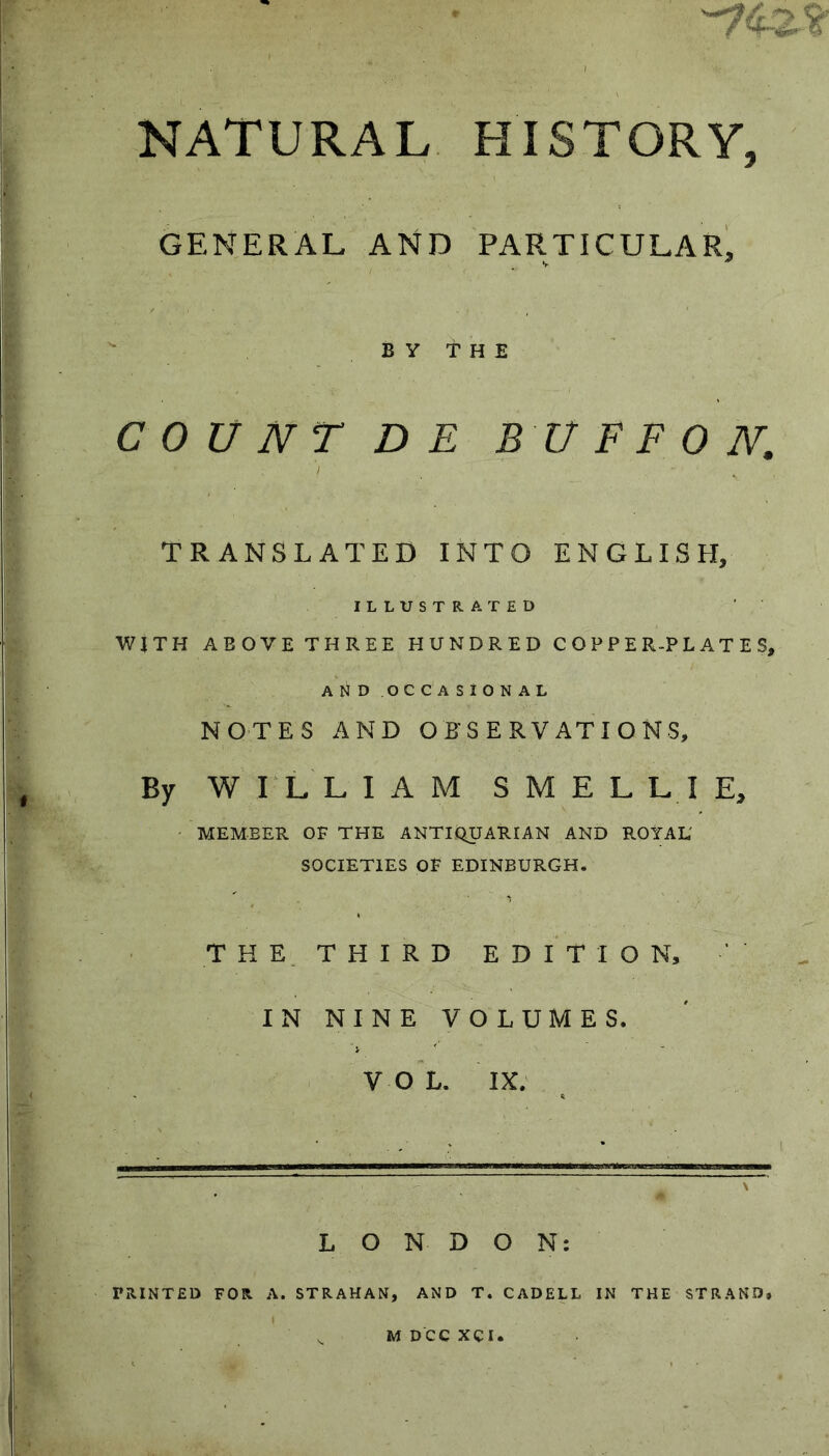 NATURAL HISTORY, GENERAL AND PARTICULAR, BY THE COUNT DE BUFFO N. TRANSLATED INTO ENGLISH, ILLUSTRATED WJTH ABOVE THREE HUNDRED COPPER-PLATES, AND OCCASIONAL NOTES AND OBSERVATIONS, By WILLIAM SMELL! E, MEMBER OF THE ANTIQUARIAN AND ROYAL' SOCIETIES OF EDINBURGH. THE. THIRD EDITION, IN NINE VOLUMES. VOL. IX. LONDON: PRINTED FOR A. STRAHAN, AND T. CADELL IN THE STRAND,