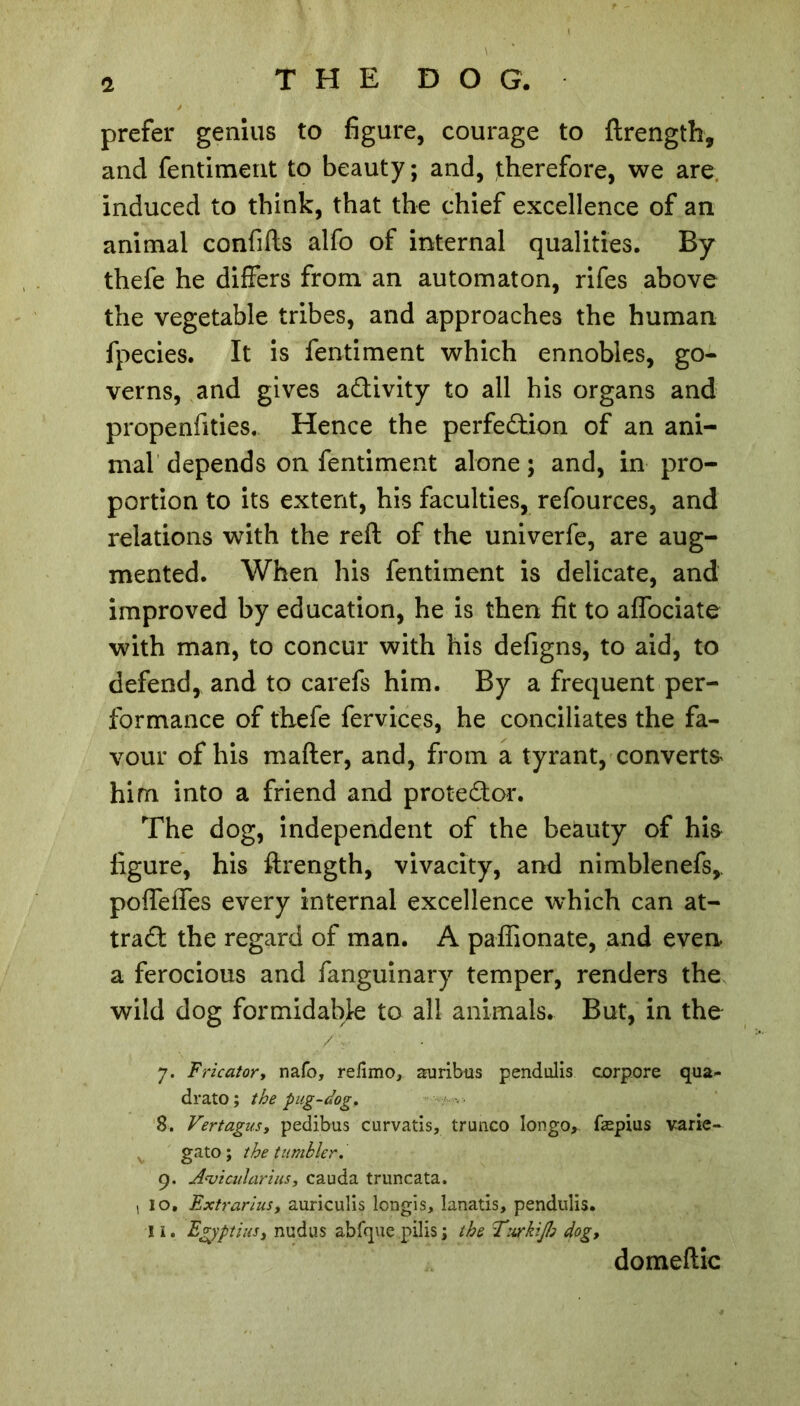 prefer genius to figure, courage to ftrength, and fentiment to beauty ; and, therefore, we are induced to think, that the chief excellence of an animal confifts alfo of internal qualities. By thefe he differs from an automaton, rifes above the vegetable tribes, and approaches the human fpecies. It is fentiment which ennobles, go- verns, and gives activity to all his organs and propenfities. Hence the perfection of an ani- mal depends on fentiment alone; and, in pro- portion to its extent, his faculties, refources, and relations with the reft of the univerfe, are aug- mented. When his fentiment is delicate, and improved by education, he is then fit to affociate with man, to concur with his defigns, to aid, to defend, and to carefs him. By a frequent per- formance of thefe fervices, he conciliates the fa- vour of his mafter, and, from a tyrant, converts him into a friend and proteCtor. The dog, independent of the beauty of his figure, his ftrength, vivacity, and nimblenefs,. poffeffes every internal excellence which can at- tract the regard of man. A paffionate, and even a ferocious and fanguinary temper, renders the wild dog formidable to all animals. But, in the /•v 7. Fricator, nafo, reiimo, aruribus pendulis corpore qua- drato ; the pug-dog. 8. Vertagusy pedibus curvatis, trunco Iongo, fæpius varie- gato ; the tumbler. 9. A^vtcularius, cauda truncata. , 10. Extrarius, auriculis longis, lanatis, pendulis. 11, Egyptius, nudus abfque.pilis; the Twkifo dog. domeftic