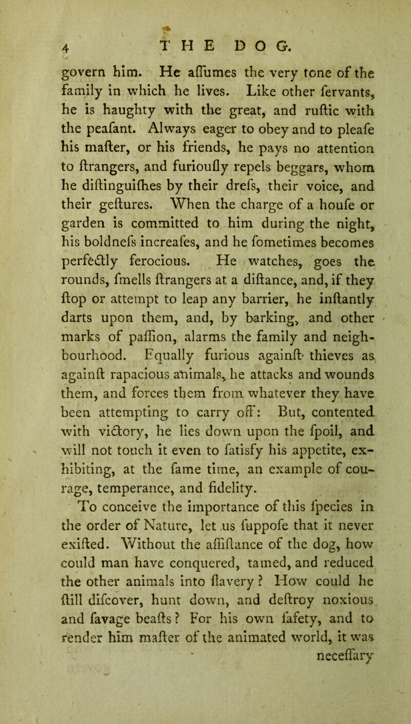 govern him. He affumes the very tone of the family in which he lives. Like other fervants, he is haughty with the great, and ruftic with the peafant. Always eager to obey and to pleafe his mafler, or his friends, he pays no attention to ftrangers, and furioufly repels beggars, whom he diftinguifhes by their drefs, their voice, and their geftures. When the charge of a houfe or garden is committed to him during the night, his boldnefs increafes, and he fometimes becomes perfectly ferocious. He watches, goes the rounds, fmells ftrangers at a diftance, and, if they ftop or attempt to leap any barrier, he inftantly darts upon them, and, by barking, and other marks of paftion, alarms the family and neigh- bourhood. Equally furious againft- thieves as. againft rapacious animals, he attacks and wounds them, and forces them from whatever they have been attempting to carry off : But, contented with victory, he lies down upon the fpoil, and will not touch it even to fatisfy his appetite, ex- hibiting, at the fame time, an example of cou- rage, temperance, and fidelity. To conceive the importance of this lpecies in the order of Nature, let us fuppofe that it never exifted. Without the affiftance of the dog, how could man have conquered, tamed, and reduced the other animals into flavery ? How could he {till difeover, hunt down, and deftroy noxious and favage beafts ? For his own fafety, and to render him mafter of the animated world, it was neceffary