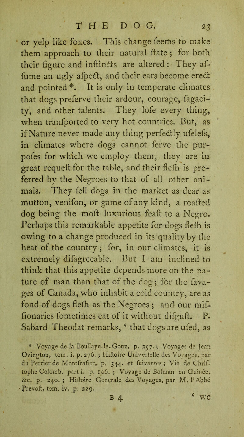 or yelp like foxes. This change feentis to make them approach to their natural ftate ; for both their figure and inftindfs are altered : They af- fume an ugly afped:, and their ears become ered and pointed It is only in temperate climates that dogs preferve their ardour, courage, fagaci- ty, and other talents. They lofe every thing, when tranfported to very hot countries. But, as if Nature never made any thing perfedly ufelefs, in climates where dogs cannot ferve the pur- pofes for which we employ them, they are in great requeft for the table, and their flefh is pre- ferred by the Negroes to that of all other ani- mals. They fell dogs in the market as dear as mutton, venifon, or game of any kind, a roafted dog being the moft luxurious feaft to a Negro. Perhaps this remarkable appetite for dogs flefh is owing to a change produced in its quality by the heat of the country ; for, in our climates, it is extremely difagreeable. But I am inclined to think that this appetite depends more on the na- ture of man than that of the dog; for the fava- ges of Canada, who inhabit a cold country, are as fond of dogs flefh as the Negroes ; and our mif- fionaries fometimes eat of it without difguft. P. Sabard Theodat remarks, ‘ that dogs are ufed, as # Voyage de la Boullaye-le-Gouz, p. 257.; Voyages de Jean Ovington, tom. i. p. 276. ; Hiftoire Univerfelie des Voyages, par da Perrier de Montfralbr, p. 344. et fnivantes ; Vie de Chrif- tophe Colomb, parti, p. 106. ; Voyage de Bofman en Gainée, &c. p. 240. ; Hiiioire Generale des Voyages, par M. l’Abbé - J?revoft, tom. iv. p. 229. * we