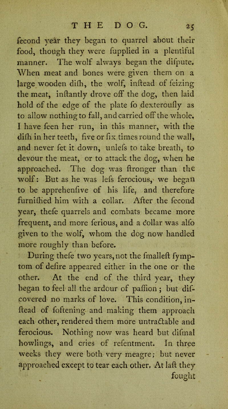 fécond yeàr they began to quarrel about their food, though they were fupplied in a plentiful manner. The wolf always began the difpute. When meat and bones were given them on a large wooden difh, the wolf, inftead of feizing the meat, inftantly drove off the dog, then laid hold of the edge of the plate fo dexteroufly as to allow nothing to fall, and carried off the whole, I have feen her run, in this manner, with the difh in her teeth, five or fix times round the wall, and never fet it down, uniefs to take breath, to devour the meat, or to attack the dog, when he approached. The dog was ftronger than the wolf : But as he was lefs ferocious, we began to be apprehenfive of his lifey and therefore furnifhed him with a collar. After the fécond year, thefe quarrels and combats became more frequent, and more ferious, and a dollar was alfo given to the wolf, whom the dog now handled more roughly than before. During thefe two years, not the fm ail eft fymp- tom of defire appeared either in the one or the other. At the end of the third year, they began to feel all the ardour of paffion ; but dis- covered no marks of love. This condition, in- ftead of foftening and making them approach each other, rendered them more untradable and ferocious. Nothing now was heard but difmal howlings, and cries of refentment. In three weeks they were both very meagre; but never approached except to tear each other, At laft they fought