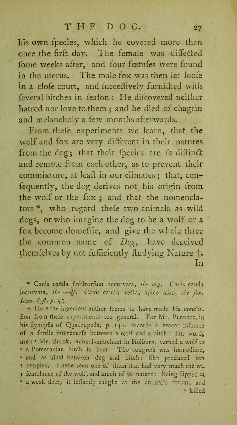 17 his own fpecies, which he covered more than once the firft day. The female was differed fome weeks after, and four fcetufes were found in the uterus. The male fox was then let loofe in a clofe court, and fucceffively furniihed with feveral bitches in feafon : He difcovered neither hatred nor love to them ; and he died of chagrin and melancholy a few months afterwards. From thefe experiments we learn, that the wolf and fox are very different in their natures from the dog; that their fpecies are fo diftindt and remote from each other, as to prevent their commixture, at leafl; in our climates ; that, con- fequently, the dog derives not his origin from the wolf or the fox ; and that the nomencla- tors % who .regard thefe two animals as wild dogs, or who imagine the dog to be a wolf or a fox become domeffic, and give the whole three the common name of Dog, have deceived themfelves by not fufficiently ftudying Nature f. In * Cams caiîda fmiftrorfum recurvata, the deg. Cams cauda jncurvata, the wolf. Canis cauda recta, apice albo, the fox. Linn. Syf.p. 59. f Here the ingenious author Teems to have made his. conclu, Tion from thefe experiments too general. For Mr. Pennant, in his Svn'ppfis of Quadrupeds, p. 144. records a recent initar.ee of a fertile intercourie between a wolf and a bitch : His words are : 4 Mr. Brook, animal-merchant in Holborn, turned a wolf to 4 a Pomeranian bitch in heat. The congrefs was immediate, 4 and as ufuai between dog and bitch : She produced ten * puppies. I have feen one of them that had very much the re- < femblance qf the wolf, and much of its nature : Being flipped at 4 a weak deer, it inftantly caught at the animal’s throat, and 4 killed