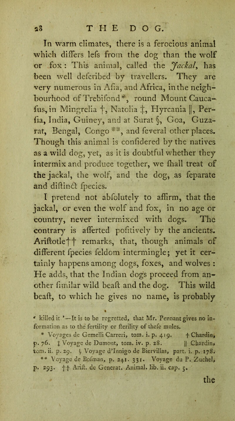 In warm climates, there is a ferocious animal which differs lefs from the dog than the wolf or fox : This animal, called the Jackal, has been well defcribed by travellers. They are very numerous in Afia, and Africa, in the neigh- bourhood of Trebifond*, round Mount Cauca- fus, in Mingrelia j', Natclia if, Hyrcania ||, Per- fia, India, Guiney, and at Surat §, Goa, Guza- rat, Bengal, Congo and feveral other places. Though this animal is confidered by the natives as a wild dog, yet, as it is doubtful whether they intermix and produce together, we ffiall treat of the jackal, the wolf, and the dog, as feparate and diftind: fpecies. I pretend not abfolutely to affirm, that the jackal, or even the wolf and fox, in no age or country, never intermixed with dogs. The contrary is afferted pofitively by the ancients. Ariftotlej'j' remarks, that, though animals of different fpecies feldom intermingle; yet it cer- tainly happens among dogs, foxes, and wolves : He adds, that the Indian dogs proceed from an- other fimilar wild beaft and the dog. This wild beaft, to which he gives no name, is probably • * killed it *—It is to be regretted, that Mr. Pennant gives no in- formation as to the fertility or fterility of thefe mules. * Voyages de Gemelli Carreri, tom. i. p. 419. f Chardin, p. 76. J Voyage de Dumont, tom. iv. p, 28. j| Chardin* tom. ii. p. 29. § Voyage d’Innigo de Biervillas, part. i. p. 178. ** Voyage de Bpfman, p. 241. 331. Voyage du P. Zuchel, p. 293. ff Anil, de Gencrat. Animal, lib. ii. cap. 5. the