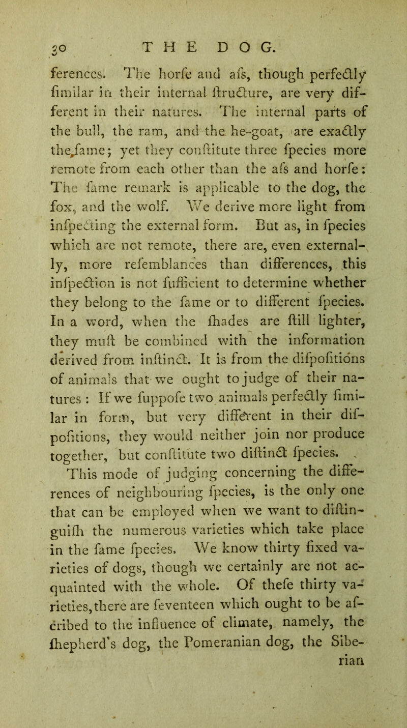 .3° ferences. The horfe and afs, though perfedly fimilar in their internal ftrudure, are very dif- ferent in their natures. The internal parts of the bull, the ram, and the he-goat, are exadly the/ame; yet they conftitute three fpecies more remote from each other than the afs and horfe : The fame remark is applicable to the dog, the fox, and the wolf. We derive more light from infpe&ing the external form. But as, in fpecies which are not remote, there are, even external- ly, more refemblances than differences, this infpedion is not fufficient to determine whether they belong to the fame or to different fpecies. In a word, when the fhades are ftill lighter, they mult be combined with the information derived from inftind. It is from the difpofitions of animals that we ought to judge of their na- tures : If we fuppofe two animals perfectly fimi- lar in form, but very different in their dif- pofitions, they would neither join nor produce together, but conftitute two diftind fpecies. This mode of judging concerning the diffe- rences of neighbouring fpecies, is the only one that can be employed when we want to diftin- guifh the numerous varieties which take place in the fame fpecies. We know thirty fixed va- rieties of dogs, though we certainly are not ac- quainted with the whole. Of thefe thirty va- rieties, there are feventeen which ought to be af- cribed to the influence of climate, namely, the fhepherd's dog, the Pomeranian dog, the Sibe- rian