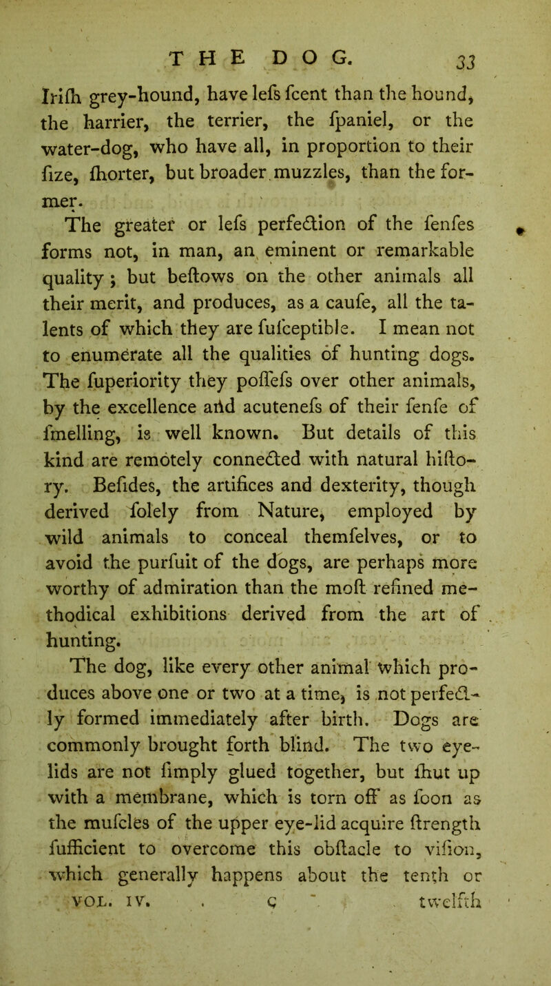 Irifli grey-hound, have lefs fcent than the hound* the harrier, the terrier, the fpaniel, or the water-dog, who have all, in proportion to their fize, fhorter, but broader , muzzles, than the for- mer. The greater or lefs perfedion of the fenfes forms not, in man, an eminent or remarkable quality ; but beftows on the other animals all their merit, and produces, as a caufe, all the ta- lents of which they are fufceptibie. I mean not to enumerate all the qualities of hunting dogs. The fuperiority they poflefs over other animals, by the excellence arid acutenefs of their fenfe of fmelling, is well known. But details of this kind are remotely connected with natural hifto- ry. Befides, the artifices and dexterity, though derived folely from Nature, employed by wild animals to conceal themfelves, or to avoid the purfuit of the dogs, are perhaps more worthy of admiration than the moft refined me- thodical exhibitions derived from the art of hunting. The dog, like every other animal which pro- duces above one or two at a time* is not perfed- ly formed immediately after birth. Dogs are commonly brought forth blind. The two eye- lids are not fimply glued together, but ihut up with a membrane, which is torn off as foon as the mufcles of the upper eye-lid acquire ftrength fufficient to overcome this obftacle to vifion, which generally happens about the tenth or VOL. iv. . Ç twelfth