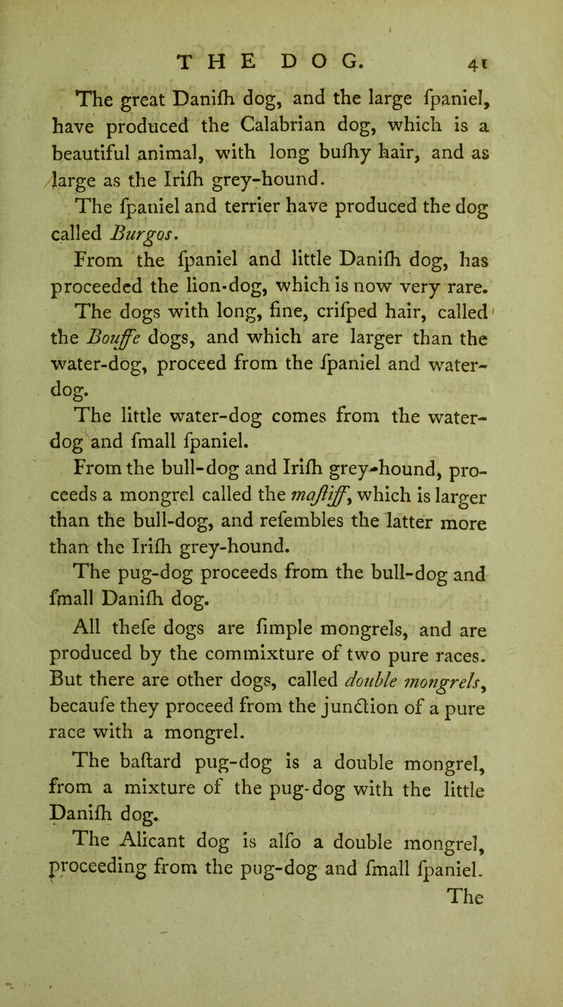 4t The great Danifh dog, and the large fpaniel, have produced the Calabrian dog, which is a beautiful animal, with long bufhy hair, and as /farge as the Irilh grey-hound. The fpaniel and terrier have produced the dog called Burgos. From the fpaniel and little Danifh dog, has proceeded the lion-dog, which is now very rare. The dogs with long, fine, crifped hair, called the Bouffe dogs, and which are larger than the water-dog, proceed from the fpaniel and water- dog. The little water-dog comes from the water- dog and fmall fpaniel. From the bull-dog and Irifh grey-hound, pro- ceeds a mongrel called the maffiff\ which is larger than the bull-dog, and refembles the latter more than the Irifh grey-hound. The pug-dog proceeds from the bull-dog and fmall Danifh dog. All thefe dogs are fimple mongrels, and are produced by the commixture of two pure races. But there are other dogs, called double mongrels, becaufe they proceed from the jun&ion of a pure race with a mongrel. The baftard pug-dog is a double mongrel, from a mixture of the pug-dog with the little Danifh dog. The Alicant dog is alfo a double mongrel, proceeding from the pug-dog and fmall fpaniel. The