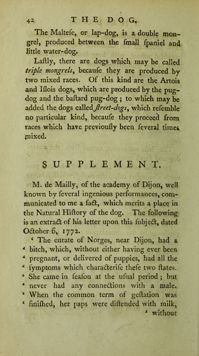 The Maltefe, or lap-dog, is a double mon- grel, produced between the fmall fpaniel and little water-dog. Laftly, there are dogs which may be called triple mongrels, becaufe they are produced by two mixed races. Of this kind are the Artois and Iflois dogs, which are produced by the pug- dog and the baftard pug-dog ; to which may be added the dogs called Jlreet-dogsy which refemble no particular kind, becaufe they proceed from races which have previoufly been feveral times mixed. SUPPLEMENT. M. de Mailly, of the academy of Dijon, well known by feveral ingenious performances, com- municated to me a fad, which merits a place in the Natural Hiftory of the dog. The following is an extradl of his letter upon this fubjedt, dated October 6, 1772. 4 The curate of Norges, near Dijon, had a 4 bitch, which, without either having ever been 4 pregnant, or delivered of puppies, had all the 4 fymptoms which charadterife thefe two ftates. 4 She came in feafon at the ufual period ; but 4 never had any connedtions with a male. 4 When the common term of geftation was 4 finiflied, her paps were diftended with milk, 4 without