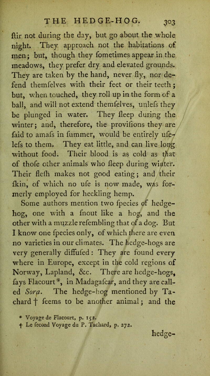 ftir not during the day, but go about the whole night. They approach not the habitations of men; but, though they fometimes appear in the meadows, they prefer dry and elevated grounds. They are taken by the hand, never fly, nor de- fend themfelves with their feet or their teeth ; but, when touched, they roll up in the form of a ball, and will not extend themfelves, unlefs they be plunged in water. They lleep during the winter; and, therefore, the provifions they are faid to amafs in fummer, would be entirely ufeV lefs to them. They eat little, and can live long without food. Their blood is as cold as that of thofe other animals who fleep during winter. Their flefh makes not good eating ; and their (kin, of which no ufe is now made, was for- merly employed for heckling hemp. Some authors mention two fpecies of hedge- hog, one with a fnout like a hog, and the other with a muzzle refembling that of a dog. But I know one fpecies only, of which there are even, no varieties in our climates. The hedge-hogs are very generally diffufed : They are found every where in Europe, except in the cold regions of Norway, Lapland, &c. There are hedge-hogs* fays Flacourt*, in Madagafcar, and they are call- ed Sorp. The hedge-hog mentioned by Ta- chard j~ feems to be another animal ; and the * Voyage de Flacourt, p. 152. f Le fécond Voyage du P. Tachard, p. 272. hedge-