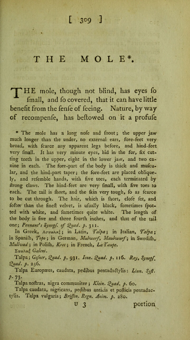 [ 3°9 1 THE MOLE*. HE mole, though not blind, has eyes fo final], and fo covered, that it can have little benefit from the fenfe of feeing. Nature, by way of recompenfe, has bellowed on it a profufe * The mole has a long nofe and fnout ; the upper jaw much longer than the under, no external ears, fore-feet very broad, with fcarce any apparent legs before, and hind-feet very fmall. It has very minute eyes, hid in the fur, fix cut- ting teeth in the upper, eight in the lower jaw, and two ca- nine in each. The forepart of the body is thick and mufcu- lar, and the hind-part taper; the fore-feet are placed oblique- ly, and referable hands, with five toes, each terminated by flrong claws. The hind-feet are very fmall, with five toes to each. The tail is fhort, and the fkin very tough, fo as fcarce to be cut through. The hair, which is fhort, clofe fet, and fofter than the fineft velvet, is ufually black, fometimes fpot- ted with white, and fometimes quite white. The length of the body is five and three fourth inches, and that of the tail one; Pennant's Synopf. of Quad. p. 311. In Greek, Ao-ttosx*£ ; in Latin, Talpa ; in Italian, Tzlpa ; in Spanifh, T’opo ; in German, Mulwerf, Maul<wurf ; in Swedifh, Mull'vad ; in Polifh, Kret ; in French, LaTaupç. G aient. Talpa; Gefner, Quad. p. 931. Icon. Quad. p. il6. Ray, Synopf Quad. p. 236. Talpa Europæus, caudata, pedibus pentada&ylis : hinn. Syjl. P- 73* Talpa noftras, nigra communiter ; Klein. Quad% p. 60. Talpa caudata, nigricans, pedibus antieis et pofliçis pentadac- tylis. Talpa vulgaris; Briffbn. Regn. Anim. p. 280. ü 3 portion