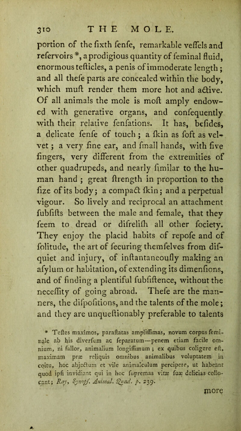 portion of the fixth fenfe, remarkable veffels and refervoirs *, a prodigious quantity of feminal fluid, enormous tefticles, a penis of immoderate length ; and all thefe parts are concealed within the body, which muff render them more hot and aâive. Of all animals the mole is moft amply endow- ed with generative organs, and confequently with their relative fenfations. It has, befides, a delicate fenfe of touch ; a {kin as foft as veb* vet ; a very fine ear, and final! hands, with five fingers, very different from the extremities of other quadrupeds, and nearly fimilar to the hu- man hand ; great ftrength in proportion to the fize of its body; a compact {kin; and a perpetual vigour. So lively and reciprocal an attachment fubfifts between the male and female, that they feem to dread or difrelifh all other fociety. They enjoy the placid habits of repofe and of folitude, the art of lecuring themfelves from difi- quiet and injury, of inftantaneoqfly making an afylum or habitation, of extending its dimenfions, and of finding a plentiful fubfiftence, without the neceflity of going abroad. Thefe are the man- ners, the difpofitions, and the talents of the mole; and they are unqueftionably preferable to talents * Teftes maximos, paraftatas ampli flimas, novum corpus femi- nale ab bis diverfum ac feparatum—penem etiam facile om- nium, ni fallor, animalium longiflimum ; ex quibus coligere eft, maximam præ reliquis omnibus animalibus voluptatem in coitu, hoc abje&um et vile animalculum percipere, ut habeant quod ipfi invidiant qui in hoc fupremas vitæ fuæ delicias co.llo- Cant; Raj, Sjnojfi Animal. Quad. f>. 230. more