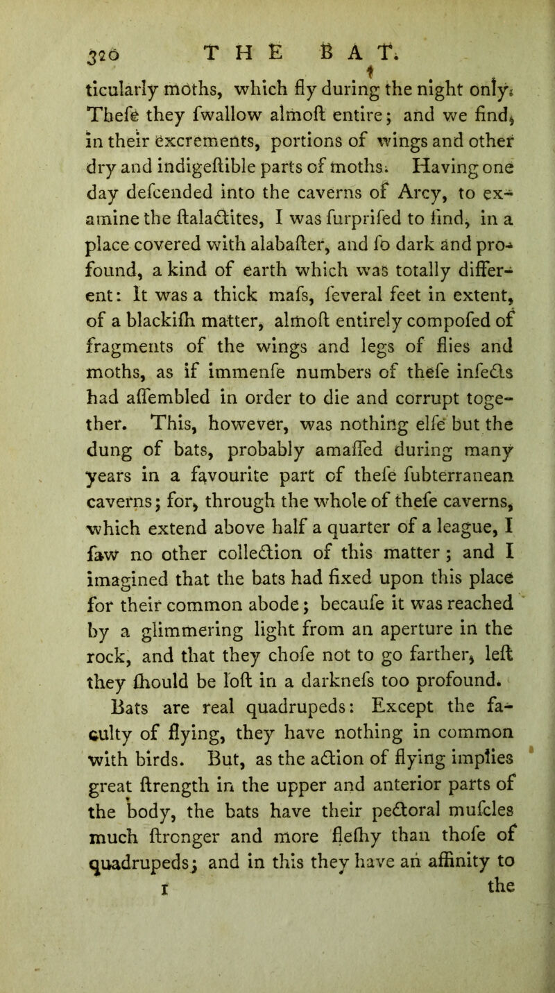 ticularly môths, which fly during the night only; Theft they fwallow almoft entire; and we find* in their excrements, portions of wings and other dry and indigeftible parts of moths. Having one day defcended into the caverns of Arcy, to ex- amine the ftaladtites, I was furprifed to find, in a place covered with alabafter, and ft dark and pro-» found, a kind of earth which was totally differ- ent: It was a thick mafs, feveral feet in extent, of a blackifh matter, almoft entirely compofed of fragments of the wings and legs of flies and moths, as if immenfe numbers of theft infedls had aflembled in order to die and corrupt toge- ther. This, however, was nothing elfe but the dung of bats, probably amaffed during many years in a favourite part of theft fubterranean caverns ; for, through the whole of thefe caverns, which extend above half a quarter of a league, I faw no other colledion of this matter ; and I imagined that the bats had fixed upon this place for their common abode ; becaufe it was reached by a glimmering light from an aperture in the rock, and that they chofe not to go farther, left they fhould be loft in a darknefs too profound. Bats are real quadrupeds: Except the fa- culty of flying, they have nothing in common with birds. But, as the adtion of flying implies great ftrength in the upper and anterior parts of the body, the bats have their pedtoral mufcles much ftrcnger and more flelhy than thofe of quadrupeds; and in this they have an affinity to i the