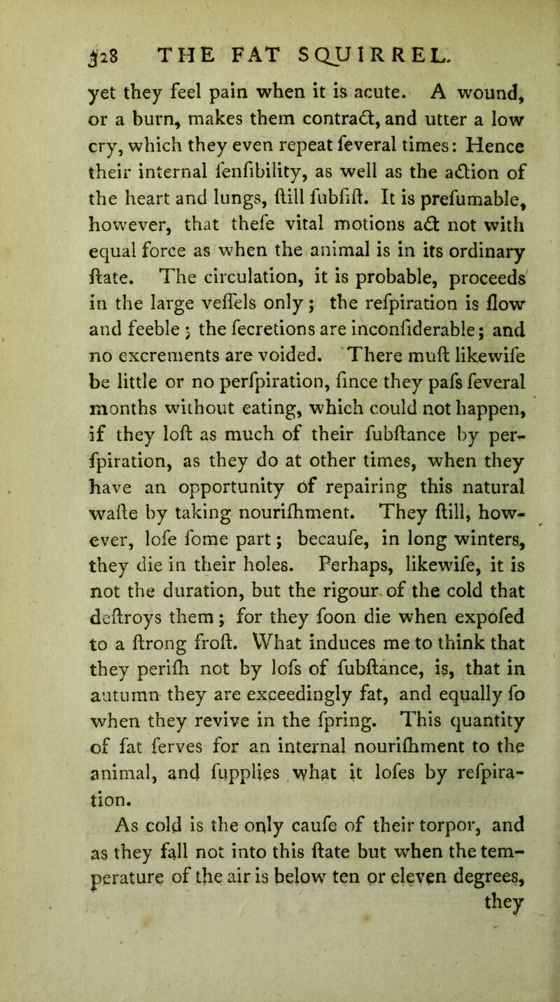 yet they feel pain when it is acute. A wound, or a burn, makes them contra#, and utter a low cry, which they even repeat feveral times: Hence their internal fenfibility, as well as the a#ion of the heart and lungs, dill fubfift. It is prefumable, however, that thefe vital motions a# not with equal force as when the animal is in its ordinary date. The circulation, it is probable, proceeds in the large veftels only ; the refpiration is flow and feeble 5 the fecretions are inconfiderable; and no excrements are voided. There muft likewife be little or no perfpiration, fince they pafs feveral months without eating, which could not happen, if they loft as much of their fubftance by per- fpiration, as they do at other times, when they have an opportunity of repairing this natural wafte by taking nourifhment. They ftill, how- ever, lofe fome part ; becaufe, in long winters, they die in their holes. Perhaps, likewife, it is not the duration, but the rigour of the cold that deftroys them ; for they foon die when expofed to a ftrong froft. What induces me to think that they perifli not by lofs of fubftance, is, that in autumn they are exceedingly fat, and equally fo when they revive in the fpring. This quantity of fat ferves for an internal nourifhment to the animal, and fupplies what it lofes by refpira- tion. As cold is the only caufe of their torpor, and as they fall not into this ftate but when the tem- perature of the air is below ten or eleven degrees, they