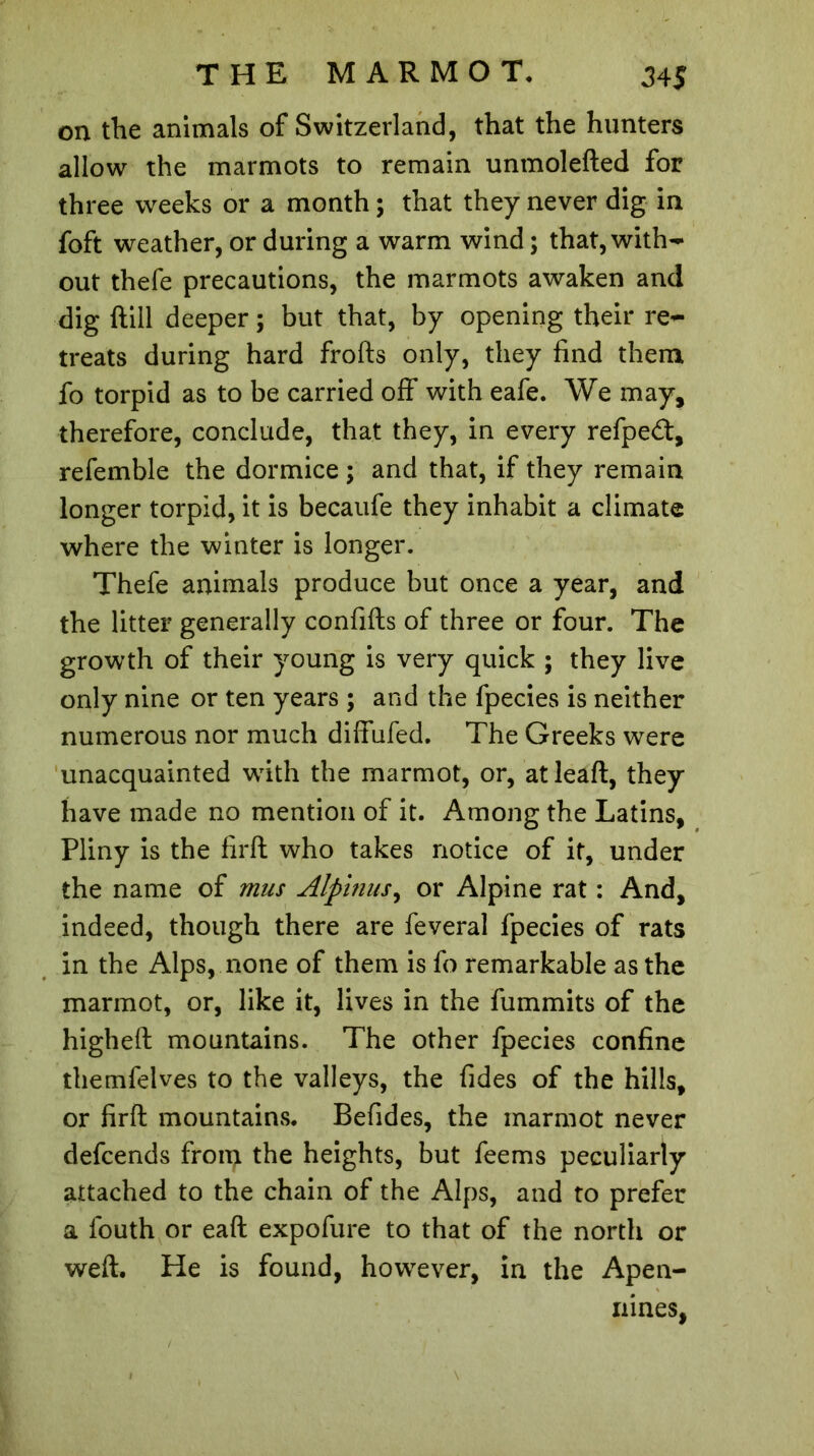 on the animals of Switzerland, that the hunters allow the marmots to remain unmolefted for three weeks or a month ; that they never dig in foft weather, or during a warm wind ; that, with- out thefe precautions, the marmots awaken and dig (till deeper ; but that, by opening their re- treats during hard frofts only, they find them fo torpid as to be carried off with eafe. We may, therefore, conclude, that they, in every refpeft, refemble the dormice ; and that, if they remain longer torpid, it is becaufe they inhabit a climate where the winter is longer. Thefe animals produce but once a year, and the litter generally conflits of three or four. The growth of their young is very quick ; they live only nine or ten years ; and the fpecies is neither numerous nor much diffufed. The Greeks were unacquainted wfith the marmot, or, atleaft, they have made no mention of it. Among the Latins, Pliny is the firft who takes notice of it, under the name of mus Alpinus, or Alpine rat : And, indeed, though there are feveral fpecies of rats in the Alps, none of them is fo remarkable as the marmot, or, like it, lives in the fummits of the higheft mountains. The other fpecies confine themfelves to the valleys, the fides of the hills, or firft mountains. Befides, the marmot never defcends from the heights, but feems peculiarly attached to the chain of the Alps, and to prefer a fouth or eaft expofure to that of the north or weft. He is found, however, in the Apen- nines,