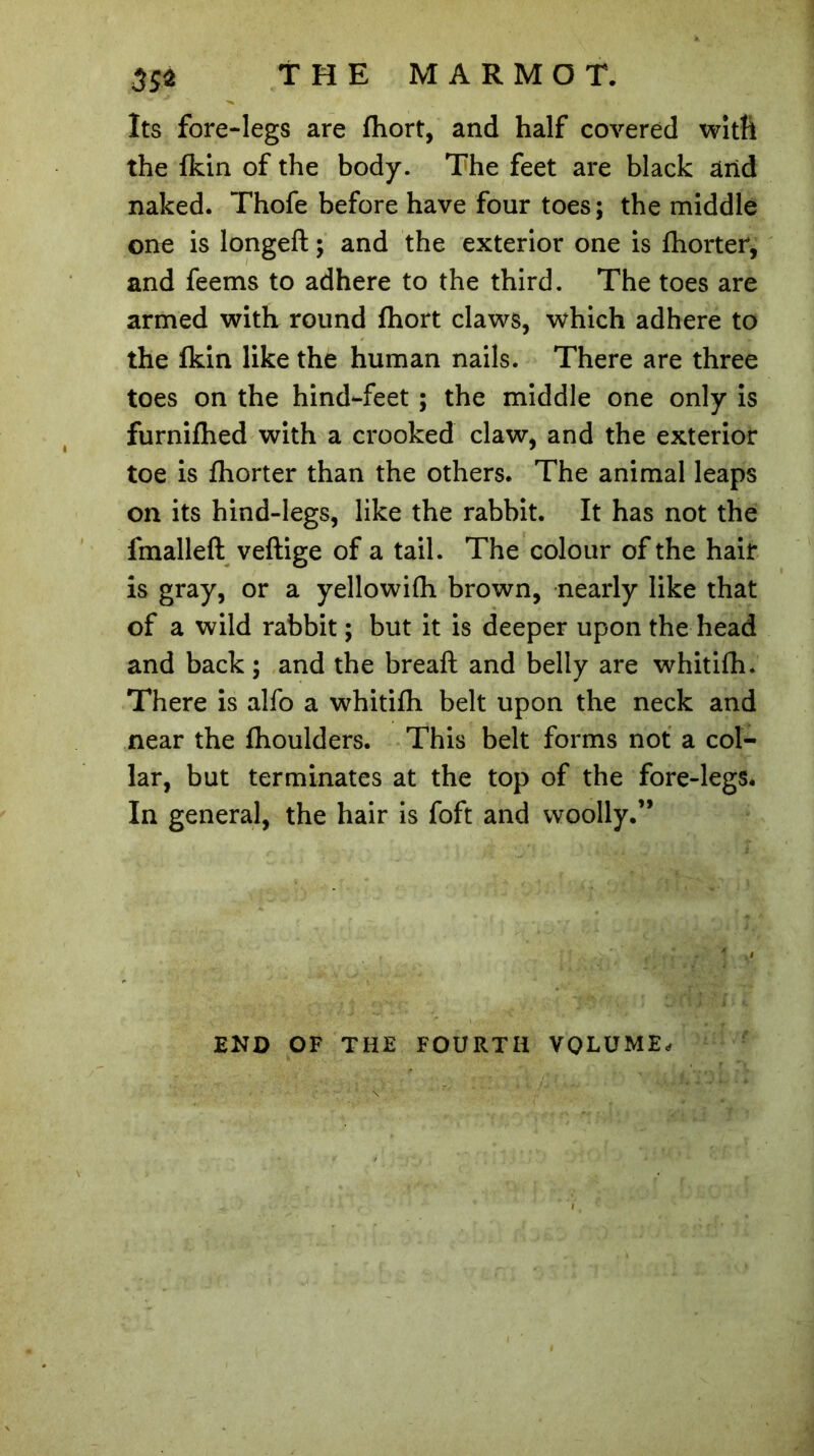 Its fore-legs are fhort, and half covered with the fkin of the body. The feet are black and naked. Thofe before have four toes; the middle one is longeft ; and the exterior one is fhorter, and feems to adhere to the third. The toes are armed with round fhort claws, which adhere to the fkin like the human nails. There are three toes on the hind-feet ; the middle one only is furnifhed with a crooked claw, and the exterior toe is fhorter than the others. The animal leaps on its hind-legs, like the rabbit. It has not the fmalleft vertige of a tail. The colour of the hair is gray, or a yellowifh brown, nearly like that of a wild rabbit ; but it is deeper upon the head and back ; and the breaft and belly are whitifh. There is alfo a whitifh belt upon the neck and near the fhoulders. This belt forms not a col- lar, but terminates at the top of the fore-legs. In general, the hair is foft and woolly.” END OF THE FOURTH VOLUME,