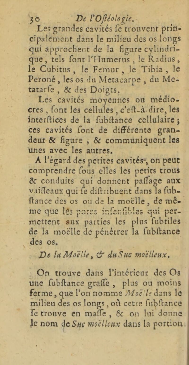 5© De rofléologie, Lei granrîes cavités fe trouvent prin- cipalement dans le milieu des os longs qui approchent de la figure cylindri- que , tels font THumerus , le Radius, le Cubitus , le Fémur , le Tibia , le Péroné, les os du Métacarpe , du Me- tatarfe , & des Doigts. Les cavités moyennes ou médio- cres , font les cellules, c’eft-à-dire, les interftices de la fubftance cellulaire j ces cavités font de différente gran- deur & figure , & communiquent les unes avec les autres. A l’égard des petites cavités-, on peut comprendre fous elles les petits trous &■ conduits qui donnent paffage aux vaifTeaux qui fe diftribuent dans la fub- ftancc des os ou de la moelle, de mê- me que 1?3 porcs infcnfiKlcs qui per- mettent aux parties les plus fubtiles < de la moelle de pénétrer la fubflance ^ des os. De U Moellei & duSuc moelleux. On trouve dans l’intérieur des Os une fubftance graife , plus ou moins ferme, que l’on nomme /1</oë7?dans le milieu des os longs. où cette fubftance fe trouve en maffe , & on lui donne le nom àtSuc moelleux dans la portion i