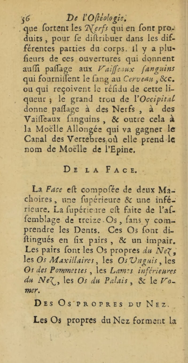 j(j De l'Oflèologîs', que fortent les “T^erfs qui en font pro- duits , pour fe diflnbuer dans les dif- férentes parties du corps, il y a plu- fleurs de ces ouvertures qui donnent auiîi paffage aux f^aijfiaux fanguins qui fournilfent le fang au Cerveau ^ &c, ou qui reçoivent le réfidu de cette li- queur 5 le grand trou de VOccipitaL donne paiîage à des Nerfs , à des VaifTeaux fanguins , & outre cela k la Moelle Allongée qui va gagner le Canal des Vertébrés,oi\ elle prend le nom de Moelle de l’Epine, De la Face. La Face eft compofée de deux Mâ- choires , une fupérieure & une infé- rieure. La fupéricare eH: faite de l’af- femblage de treize-Os, fans y com- prendre les Dents. Ces Os font di- flingués en fix pairs , & un impair. Les pairs font les Os propres du Ne^^ les Os Maxillaires, les Os Vuguis, les Os des Pommettes , les Lames inferieures du les Os du Palais ^ 5c le mer. Des Os'propres du Nez. Les Os propres du Nez forment la
