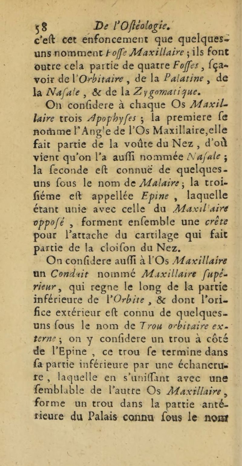 5 8 De l*Ofliologte» c’eft CÆt enfoncement que quelques» uns nomment toffe Maxillaire ; ils font outre cela partie de quatre Fojfes, fça» voir de VOrbitaire , de la Palatine , de la N-afale , & de la Zygomatique, On confidere à chaque Os MaxiL laire trois Zpophyfes •, la première fe noiiime l’Angle de l’Os Maxillaire,elle fait partie de la voûte du Nez , d’oi\ vient qu'on l’a aufïi nommée Najale j la fécondé eft connue de quelques- uns fous le nom àc Malairela troi- (îéme eft appellée Epine , laquelle étant unie avec celle du Maxd'aire vppofé , forment enfemble une crête pour l’attache du cartilage qui fait partie de la cloifon du Nez. On confidere auflii à l’Os Maxillaire un Cond'iit nomme Maxillaire fupé-- rieur ^ qui régné le long de la partie inférieure de VOrbite , & dont l’ori- fice extérieur eft connu de quelques- uns fous le nom de Trou orbitaire ex- terne ; on y confidere un trou à côté de l’Epine , ce trou fe termine dans fa partie inférieure par une échancru- re , laquelle en s’uniirant avec une femblable de l’autre Os Maxillaire ^ forme un trou dans la partie anté- rieure du Palais connu fous le nom