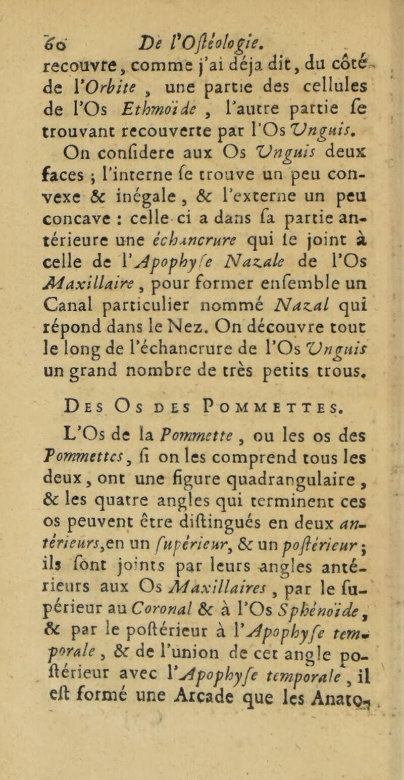 ~6o De l^Ojléologie. recouvre, comme j’ai déjà dit, du côte- de VOrbite , une partie des cellules de rOs Ethmoide , l'aiure partie fe trouvant recouverte par l’Os Vrignis, On confidere aux Os Vriguis deux faces ; l’interne fe trouve un peu con- vexe & inégale , & l’externe un peu concave : celle ci a dans fa partie an- térieure une échancrure qui le joint à celle de V^pophy fe Nazale de l’Os AdaxilUire , pour former enfemble un Canal particulier nommé Naz.al qui répond dans le Nez. On découvre tout le long de l’échancrure de l’Os Vriguis un grand nombre de très petits trous. Des Os des Pommettes. L’Os de la Pommette , ou les os des Tommettes^ fi on les comprend tous les deux, ont une figure quadrangulaire , & les quatre angles qui terminent ces os peuvent être diftingués en deux térieurs^tn un fupérieHr^ & un poflèrieury ils font joints par leurs angles anté- rieurs aux Os Ad axillaires , par le fu- périeur au Coronal &c à l’Os Sphènoide, & par le poftérieur à V^pophyfe tem» porale , Sc de l’union de cet angle po- ftérieur avec V^pophyfe temporale , il eft formé une Arcade que les Anaio^