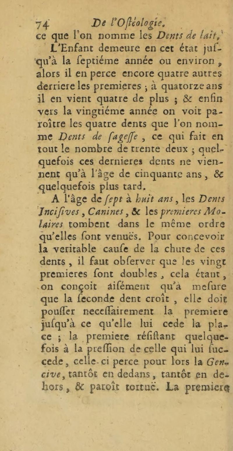 74 rOfléologte. ce que l’on nomme les Dents de IaU, L'Enfant demeure en cet état juf- qu’à la feptiéme année ou environ , alors il en perce encore quatre autres derrière les premières -, à quatorze ans il en vient quatre de plus ; & enfin vers la vingtième année on voit pa- roître les quatre dents que l’on nom- me Dents de fagejfe , ce qui fait en tout le nombre de trente deux ; cjuel- a quefois ces dernicres dents ne vien- nent qu’à l’âge de cinquante ans, & quelquefois plus tard. A l’âge de fept à huit ans, les Dents Jncijîves , Canines, & les premières Mo- laires tombent dans le même ordre qu’elles font venues. Pour concevoir la véritable caufe de la chute de ces dents , il faut obferver que les vingt premières font doubles , cela étant, -on conçoit âifément qu’a mefure que la fécondé dent croît , elle doit poufifer necefiTairement la première jufqu’à ce qu’elle lui cede la pla- ce ; la première réfiftant quelque- fois à la preflion de celle qui lui fuc- cede, celle-ci perce pour lors la Gen^ c/T/e, tantôt en dedans, tantôt en de- hors , & paroît tortue. La premier^