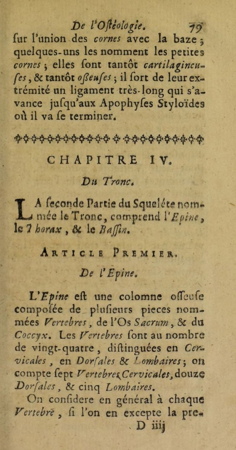 î)e l*Oliéoldgtt, fur l’union des cornes avec la baze 5 quelques-uns les nomment les petites cornes j elles font tantôt cartilagineux fes y &c tantôt ojieufes j il fort de leur ex- trémité un ligament très-long qui s’a- vance jufqu’aux Apophyfes Styloïdes où il va fe terminer. CHAPITRE IV. Du Troncé La fécondé Partie du Squeléte nom- mée le Tronc, comprend \'Efuie^ le 7 horax , ^ le Bajftn, Article Premier. De i*Epine, '\ L*Epine efl: une colomne ofreufe compoféc de, pliifieurs pièces nom- mées Fertebres, de l’Os Sacrum y & du Coccyx, Les Tertebres font au nombre de vingt-quatre , diftinguées en Cer^ vicales y en Dorfales 5c Lombaires ^ 011 compte fept T^ertebres^Cervicalesjdoüzç Dorfales y & cinq Lombaires. On confidere en général à chaque Vertebre , Ci l’on en excepte la pre.^ . D iiij